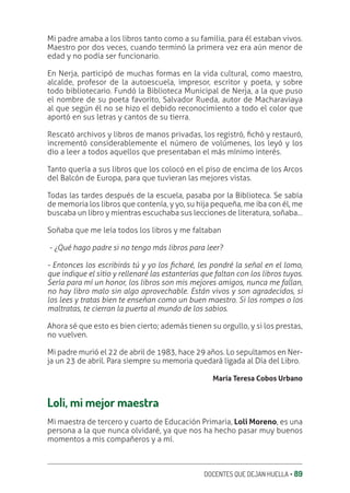 DOCENTES QUE DEJAN HUELLA ‚ 89
Mi padre amaba a los libros tanto como a su familia, para él estaban vivos.
Maestro por dos veces, cuando terminó la primera vez era aún menor de
edad y no podía ser funcionario.
En Nerja, participó de muchas formas en la vida cultural, como maestro,
alcalde, profesor de la autoescuela, impresor, escritor y poeta, y sobre
todo bibliotecario. Fundó la Biblioteca Municipal de Nerja, a la que puso
el nombre de su poeta favorito, Salvador Rueda, autor de Macharaviaya
al que según él no se hizo el debido reconocimiento a todo el color que
aportó en sus letras y cantos de su tierra.
Rescató archivos y libros de manos privadas, los registró, ƥchó y restauró,
incrementó considerablemente el número de volúmenes, los leyó y los
dio a leer a todos aquellos que presentaban el más mínimo interés.
Tanto quería a sus libros que los colocó en el piso de encima de los Arcos
del Balcón de Europa, para que tuvieran las mejores vistas.
Todas las tardes después de la escuela, pasaba por la Biblioteca. Se sabía
de memoria los libros que contenía, y yo, su hija pequeña, me iba con él, me
buscaba un libro y mientras escuchaba sus lecciones de literatura, soñaba…
Soñaba que me leía todos los libros y me faltaban
- ¿Qué hago padre si no tengo más libros para leer?
- Entonces los escribirás tú y yo los Ʋcharé, les pondré la señal en el lomo,
que indique el sitio y rellenaré las estanterías que faltan con los libros tuyos.
Sería para mí un honor, los libros son mis mejores amigos, nunca me fallan,
no hay libro malo sin algo aprovechable. Están vivos y son agradecidos, si
los lees y tratas bien te enseñan como un buen maestro. Si los rompes o los
maltratas, te cierran la puerta al mundo de los sabios.
Ahora sé que esto es bien cierto; además tienen su orgullo, y si los prestas,
no vuelven.
Mi padre murió el 22 de abril de 1983, hace 29 años. Lo sepultamos en Ner-
ja un 23 de abril. Para siempre su memoria quedará ligada al Día del Libro.
María Teresa Cobos Urbano
Loli, mi mejor maestra
Mi maestra de tercero y cuarto de Educación Primaria, Loli Moreno, es una
persona a la que nunca olvidaré, ya que nos ha hecho pasar muy buenos
momentos a mis compañeros y a mí.
 