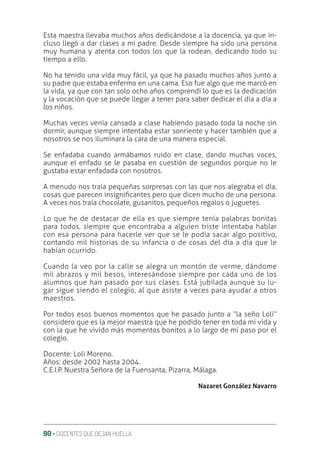 90 ‚ DOCENTES QUE DEJAN HUELLA
Esta maestra llevaba muchos años dedicándose a la docencia, ya que in-
cluso llegó a dar clases a mi padre. Desde siempre ha sido una persona
muy humana y atenta con todos los que la rodean, dedicando todo su
tiempo a ello.
No ha tenido una vida muy fácil, ya que ha pasado muchos años junto a
su padre que estaba enfermo en una cama. Eso fue algo que me marcó en
la vida, ya que con tan solo ocho años comprendí lo que es la dedicación
y la vocación que se puede llegar a tener para saber dedicar el día a día a
los niños.
Muchas veces venía cansada a clase habiendo pasado toda la noche sin
dormir, aunque siempre intentaba estar sonriente y hacer también que a
nosotros se nos iluminara la cara de una manera especial.
Se enfadaba cuando armábamos ruido en clase, dando muchas voces,
aunque el enfado se le pasaba en cuestión de segundos porque no le
gustaba estar enfadada con nosotros.
A menudo nos traía pequeñas sorpresas con las que nos alegraba el día,
cosas que parecen insigniƥcantes pero que dicen mucho de una persona.
A veces nos traía chocolate, gusanitos, pequeños regalos o juguetes.
Lo que he de destacar de ella es que siempre tenía palabras bonitas
para todos, siempre que encontraba a alguien triste intentaba hablar
con esa persona para hacerle ver que se le podía sacar algo positivo,
contando mil historias de su infancia o de cosas del día a día que le
habían ocurrido.
Cuando la veo por la calle se alegra un montón de verme, dándome
mil abrazos y mil besos, interesándose siempre por cada uno de los
alumnos que han pasado por sus clases. Está jubilada aunque su lu-
gar sigue siendo el colegio, al que asiste a veces para ayudar a otros
maestros.
Por todos esos buenos momentos que he pasado junto a “la seño Loli”
considero que es la mejor maestra que he podido tener en toda mi vida y
con la que he vivido más momentos bonitos a lo largo de mi paso por el
colegio.
Docente: Loli Moreno.
Años: desde 2002 hasta 2004.
C.E.I.P. Nuestra Señora de la Fuensanta, Pizarra, Málaga.
Nazaret González Navarro
 
