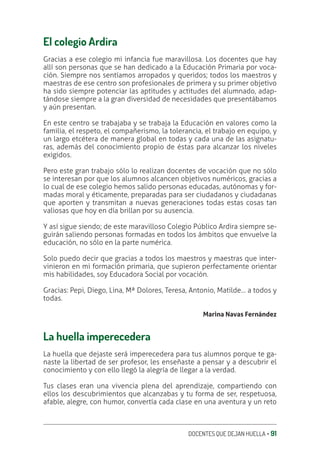 DOCENTES QUE DEJAN HUELLA ‚ 91
El colegio Ardira
Gracias a ese colegio mi infancia fue maravillosa. Los docentes que hay
allí son personas que se han dedicado a la Educación Primaria por voca-
ción. Siempre nos sentíamos arropados y queridos; todos los maestros y
maestras de ese centro son profesionales de primera y su primer objetivo
ha sido siempre potenciar las aptitudes y actitudes del alumnado, adap-
tándose siempre a la gran diversidad de necesidades que presentábamos
y aún presentan.
En este centro se trabajaba y se trabaja la Educación en valores como la
familia, el respeto, el compañerismo, la tolerancia, el trabajo en equipo, y
un largo etcétera de manera global en todas y cada una de las asignatu-
ras, además del conocimiento propio de éstas para alcanzar los niveles
exigidos.
Pero este gran trabajo sólo lo realizan docentes de vocación que no sólo
se interesan por que los alumnos alcancen objetivos numéricos, gracias a
lo cual de ese colegio hemos salido personas educadas, autónomas y for-
madas moral y éticamente, preparadas para ser ciudadanos y ciudadanas
que aporten y transmitan a nuevas generaciones todas estas cosas tan
valiosas que hoy en día brillan por su ausencia.
Y así sigue siendo; de este maravilloso Colegio Público Ardira siempre se-
guirán saliendo personas formadas en todos los ámbitos que envuelve la
educación, no sólo en la parte numérica.
Solo puedo decir que gracias a todos los maestros y maestras que inter-
vinieron en mi formación primaria, que supieron perfectamente orientar
mis habilidades, soy Educadora Social por vocación.
Gracias: Pepi, Diego, Lina, Mª Dolores, Teresa, Antonio, Matilde… a todos y
todas.
Marina Navas Fernández
La huella imperecedera
La huella que dejaste será imperecedera para tus alumnos porque te ga-
naste la libertad de ser profesor, les enseñaste a pensar y a descubrir el
conocimiento y con ello llegó la alegría de llegar a la verdad.
Tus clases eran una vivencia plena del aprendizaje, compartiendo con
ellos los descubrimientos que alcanzabas y tu forma de ser, respetuosa,
afable, alegre, con humor, convertía cada clase en una aventura y un reto
 