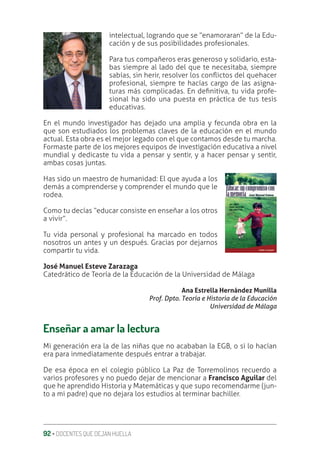 92 ‚ DOCENTES QUE DEJAN HUELLA
intelectual, logrando que se “enamoraran” de la Edu-
cación y de sus posibilidades profesionales.
Para tus compañeros eras generoso y solidario, esta-
bas siempre al lado del que te necesitaba, siempre
sabías, sin herir, resolver los conƦictos del quehacer
profesional, siempre te hacías cargo de las asigna-
turas más complicadas. En deƥnitiva, tu vida profe-
sional ha sido una puesta en práctica de tus tesis
educativas.
En el mundo investigador has dejado una amplia y fecunda obra en la
que son estudiados los problemas claves de la educación en el mundo
actual. Esta obra es el mejor legado con el que contamos desde tu marcha.
Formaste parte de los mejores equipos de investigación educativa a nivel
mundial y dedicaste tu vida a pensar y sentir, y a hacer pensar y sentir,
ambas cosas juntas.
Has sido un maestro de humanidad: El que ayuda a los
demás a comprenderse y comprender el mundo que le
rodea.
Como tu decías “educar consiste en enseñar a los otros
a vivir”.
Tu vida personal y profesional ha marcado en todos
nosotros un antes y un después. Gracias por dejarnos
compartir tu vida.
José Manuel Esteve Zarazaga
Catedrático de Teoría de la Educación de la Universidad de Málaga
Ana Estrella Hernández Munilla
Prof. Dpto. Teoría e Historia de la Educación
Universidad de Málaga
Enseñar a amar la lectura
Mi generación era la de las niñas que no acababan la EGB, o si lo hacían
era para inmediatamente después entrar a trabajar.
De esa época en el colegio público La Paz de Torremolinos recuerdo a
varios profesores y no puedo dejar de mencionar a Francisco Aguilar del
que he aprendido Historia y Matemáticas y que supo recomendarme (jun-
to a mi padre) que no dejara los estudios al terminar bachiller.
 