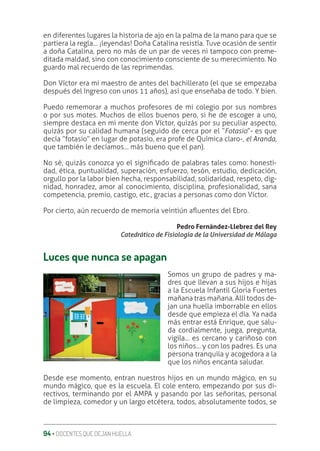 94 ‚ DOCENTES QUE DEJAN HUELLA
en diferentes lugares la historia de ajo en la palma de la mano para que se
partiera la regla… ¡leyendas! Doña Catalina resistía. Tuve ocasión de sentir
a doña Catalina, pero no más de un par de veces ni tampoco con preme-
ditada maldad, sino con conocimiento consciente de su merecimiento. No
guardo mal recuerdo de las reprimendas.
Don Víctor era mi maestro de antes del bachillerato (el que se empezaba
después del Ingreso con unos 11 años), así que enseñaba de todo. Y bien.
Puedo rememorar a muchos profesores de mi colegio por sus nombres
o por sus motes. Muchos de ellos buenos pero, si he de escoger a uno,
siempre destaca en mi mente don Víctor, quizás por su peculiar aspecto,
quizás por su calidad humana (seguido de cerca por el “Fotasio”- es que
decía “fotasio” en lugar de potasio, era profe de Química claro-, el Aranda,
que también le decíamos… más bueno que el pan).
No sé, quizás conozca yo el signiƥcado de palabras tales como: honesti-
dad, ética, puntualidad, superación, esfuerzo, tesón, estudio, dedicación,
orgullo por la labor bien hecha, responsabilidad, solidaridad, respeto, dig-
nidad, honradez, amor al conocimiento, disciplina, profesionalidad, sana
competencia, premio, castigo, etc., gracias a personas como don Víctor.
Por cierto, aún recuerdo de memoria veintiún aƦuentes del Ebro.
Pedro Fernández-Llebrez del Rey
Catedrático de Fisiología de la Universidad de Málaga
Luces que nunca se apagan
Somos un grupo de padres y ma-
dres que llevan a sus hijos e hijas
a la Escuela Infantil Gloria Fuertes
mañana tras mañana. Allí todos de-
jan una huella imborrable en ellos
desde que empieza el día. Ya nada
más entrar está Enrique, que salu-
da cordialmente, juega, pregunta,
vigila… es cercano y cariñoso con
los niños… y con los padres. Es una
persona tranquila y acogedora a la
que los niños encanta saludar.
Desde ese momento, entran nuestros hijos en un mundo mágico, en su
mundo mágico, que es la escuela. El cole entero, empezando por sus di-
rectivos, terminando por el AMPA y pasando por las señoritas, personal
de limpieza, comedor y un largo etcétera, todos, absolutamente todos, se
 