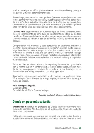 DOCENTES QUE DEJAN HUELLA ‚ 95
vuelcan para que los niños y niñas de este centro estén bien y para que
los padres y madres estemos tranquilos.
Sin embargo, aunque todos sean geniales (y eso se respira) nosotros que-
remos centrar hoy nuestra atención y nuestro agradecimiento, por su hue-
lla, a la seño Julia, actualmente en la clase de 4 años, por su gran dedica-
ción que hizo el pasado año, el que hace este año, el que hará el siguiente
y los venideros, igual que los que hizo años atrás seguramente.
La seño Julia deja su huella en nuestros hijos de forma constante, cons-
ciente e inconsciente. La seño Julia es su referente, su ídolo, su modelo.
La adoran. No cesan de hablar de ella, juegan a que son ella o a que es-
tán en su clase. La imitan. Y eso en el mundo infantil, es mucho. Es una
pasada.
Qué profesión más hermosa y poco agradecida en ocasiones. Dejamos a
los niños cinco horas con “una aparente extraña”, que los cuida, los pro-
tege, los mima, los educa, juega con ellos, les enseña, canta… y, en todo
momento, los quiere. Y todo ello con cariño, ƥrmeza, saber estar, sosiego,
cantos, risas… Por eso, a veces, incluso, hasta los niños la viven y la sienten
como su madre del cole, con todas las preciosas virtudes que la palabra
madre conlleva.
Todos los días, 24 niños, cada uno de su padre y de su madre… y a trabajar
con la misma ilusión. A sentar unas bases que, desde luego, dejarán hue-
lla. Ya nos encargaremos nosotros de recordarles a nuestros hijos en un
futuro quién era Julia y lo que hizo con ellos y por ellos.
Agradecidos siempre por su trabajo, es lo mínimo que podemos hacer.
En el colegio Gloria Fuertes de Málaga capital, brillan muchas luces que
nunca se apagan.
Julia Rodríguez Segado.
Curso: 2011/12
Escuela Infantil Gloria Fuertes. Málaga.
Padres y madres de alumnos y alumnas de 4 años
Dando un poco más cada día
Encarnación Galán fue mi profesora de Dibujo técnico en primero y se-
gundo de bachiller. Me dio clase en el instituto Río Verde de Marbella,
hace unos cuatro años.
Hablo de esta profesora porque me enseñó una materia tan bonita y
apasionante como es Dibujo técnico. Para ello se esforzaba en el aula
 