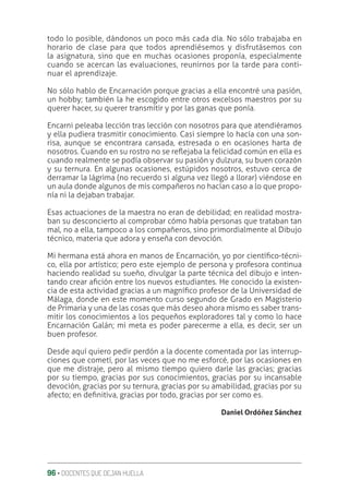 96 ‚ DOCENTES QUE DEJAN HUELLA
todo lo posible, dándonos un poco más cada día. No sólo trabajaba en
horario de clase para que todos aprendiésemos y disfrutásemos con
la asignatura, sino que en muchas ocasiones proponía, especialmente
cuando se acercan las evaluaciones, reunirnos por la tarde para conti-
nuar el aprendizaje.
No sólo hablo de Encarnación porque gracias a ella encontré una pasión,
un hobby; también la he escogido entre otros excelsos maestros por su
querer hacer, su querer transmitir y por las ganas que ponía.
Encarni peleaba lección tras lección con nosotros para que atendiéramos
y ella pudiera trasmitir conocimiento. Casi siempre lo hacía con una son-
risa, aunque se encontrara cansada, estresada o en ocasiones harta de
nosotros. Cuando en su rostro no se reƦejaba la felicidad común en ella es
cuando realmente se podía observar su pasión y dulzura, su buen corazón
y su ternura. En algunas ocasiones, estúpidos nosotros, estuvo cerca de
derramar la lágrima (no recuerdo si alguna vez llegó a llorar) viéndose en
un aula donde algunos de mis compañeros no hacían caso a lo que propo-
nía ni la dejaban trabajar.
Esas actuaciones de la maestra no eran de debilidad; en realidad mostra-
ban su desconcierto al comprobar cómo había personas que trataban tan
mal, no a ella, tampoco a los compañeros, sino primordialmente al Dibujo
técnico, materia que adora y enseña con devoción.
Mi hermana está ahora en manos de Encarnación, yo por cientíƥco-técni-
co, ella por artístico; pero este ejemplo de persona y profesora continua
haciendo realidad su sueño, divulgar la parte técnica del dibujo e inten-
tando crear aƥción entre los nuevos estudiantes. He conocido la existen-
cia de esta actividad gracias a un magníƥco profesor de la Universidad de
Málaga, donde en este momento curso segundo de Grado en Magisterio
de Primaria y una de las cosas que más deseo ahora mismo es saber trans-
mitir los conocimientos a los pequeños exploradores tal y como lo hace
Encarnación Galán; mi meta es poder parecerme a ella, es decir, ser un
buen profesor.
Desde aquí quiero pedir perdón a la docente comentada por las interrup-
ciones que cometí, por las veces que no me esforcé, por las ocasiones en
que me distraje, pero al mismo tiempo quiero darle las gracias; gracias
por su tiempo, gracias por sus conocimientos, gracias por su incansable
devoción, gracias por su ternura, gracias por su amabilidad, gracias por su
afecto; en deƥnitiva, gracias por todo, gracias por ser como es.
Daniel Ordóñez Sánchez
 