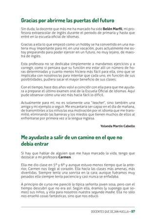 DOCENTES QUE DEJAN HUELLA ‚ 97
Gracias por abrirme las puertas del futuro
Sin duda, la docente que más me ha marcado ha sido Belén MarƩl, mi pro-
fesora extraescolar de inglés durante el periodo de primaria y hasta que
entré en la escuela oƥcial de idiomas.
Gracias a ella lo que empezó como un hobby se ha convertido en una ma-
teria muy importante para mí, en una vocación, pues actualmente me es-
toy preparando para poder ejercer en un futuro, no muy lejano, de maes-
tra de inglés.
Esta profesora no se dedicaba simplemente a mandarnos ejercicios y a
corregir, como si pensara que su función era estar allí un número de ho-
ras determinadas y cuanto menos hiciera más fácil para ella, sino que se
implicaba con nosotros/as para intentar que cada uno, en función de sus
posibilidades, pudiera sacar el mayor beneƥcio de sus clases.
Con el tiempo, hace dos años volví a coincidir con ella para que me ayuda-
ra a preparar el último examen oral de la Escuela Oƥcial de Idiomas. Aquí
pude observar cómo una vez más hacia fácil lo difícil.
Actualmente para mí, no es solamente una “teacher”, sino también una
amiga y mi ejemplo a seguir. Me encantaría ser capaz en el día de mañana,
de transmitirles a los niños/as esa motivación por el idioma que me trans-
mitió, eliminando las barreras y los miedos que tienen muchos de ellos al
enfrentarse por primera vez a la lengua inglesa.
Yolanda Martín Cabello
Me ayudaste a salir de un camino en el que no
debía entrar
Si hay que hablar de alguien que me haya marcado la vida, tengo que
destacar a mi profesora Carmen.
Ella me dio clase en 5º y 6º y aunque estuvo menos tiempo que la ante-
rior, Carmen nos llegó al corazón. Ella hacía las clases más amenas, más
divertidas. Siempre tenía una sonrisa en la cara; aunque fuéramos muy
pesados ella siempre tenía paciencia y casi nunca se enfadaba.
A principio de curso me pareció la típica señorita joven sosa, pero con el
tiempo descubrí que no era así. Según ella, éramos (y supongo que so-
mos) sus niños, y ella para nosotros nuestra segunda madre. Ella no sólo
nos enseñó cosas fantásticas, sino que nos educó.
 