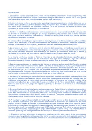 32
tipo de cursos).
3. La asistencia a cursos para la educación para la salud es más frecuente entre los docentes de primaria y entre
los que trabajan en instituciones privadas, mostrándose insegura la tendencia en relación con la edad (parece
algo mayor la frecuencia entre los más jóvenes y, por otra parte, los mayores).
Esto contrasta con el hecho de que, dentro del grupo de profesores que asistieron a este tipo de cursos, son lo
hombres de mayor edad, educadores de secundaria y trabajadores de la enseñanza pública, los que repitieron
más veces en su asistencia a las actividades. Hasta un 7% de los profesores han asistido a cuatro o más
actividades de educación para la salud en los últimos años.
4. También es más frecuente la asistencia a actividades de formación en prevención de alcohol y drogas entre
los docentes de la enseñanza privada y los que trabajan en primaria (aunque en este caso, en menor proporción
que lo que pasaba en educación para la salud). También aquí son aquellos de más edad los que más han
participado en actividades formativas.
En este caso de la formación para la prevención de alcohol y drogas, el 12.8% de profesores que han asistido a
cuatro o más actividades, se nutre fundamentalmente de docentes de secundaria y formación profesional,
hombres de los rangos de edad superior y, en ese caso, también, docentes de la enseñanza privada.
5. La correlación que puede establecerse entre la extensión de la asistencia a formación de educación para la
salud y la intensidad de esta asistencia en algunos grupos de docentes, permite concluir que la motivación para
este tipo de actividades se reparte entre factores de tipo personal, que implican un interés por la materia, y
factores de tipo curricular, que suponen una condición de estabilidad o una aspiración a la misma.
6. La misma correlación, cuando se hace en referencia a las actividades formativas específicas para la
prevención de consumos, señala que las motivaciones son algo menos complejas, algo más unívocas,
pareciendo dominar los factores de interés personal sobre aquéllos otros de finalidades curriculares.
7. Las razones aducidas para su inasistencia, por los que no asistieron a ninguna actividad formativa en estas
materias, varían entre el desconocimiento (36.8%) y la falta de interés absoluto (2,3%). Aproximadamente la
mitad de ese colectivo señala diversas razones que harían referencia a dificultades operativas (falta de tiempo,
de oportunidades, etc…). En cualquier caso, del análisis de las diferentes razones que se aducen, se deriva el
hecho incuestionable de que un porcentaje significativo del profesorado sigue pendiente de que se le ofrezca
una formación en prevención, y por tanto, parece desear que se haga esta oferta.
8. La realidad de las estrategias operativas que han servido para poner en marcha esta oferta formativa, hace
muy difícil la definición de cuáles han sido las instituciones principalmente promotoras. En cualquier caso, del
análisis de este apartado, al menos queda clara una cuestión: se desmiente esa presunta inhibición de la
administración educativa, que venía siendo alegada por muchos. Un 40.4% de las actividades específicas de
formación para la prevención, según los propios educadores, se debieron a la iniciativa de la administración
educativa.
9. En general, la formación recibida ha sido relativamente precaria. Casi el 60% de los educadores que asistieron
a formación en prevención de alcohol y drogas, lo hicieron a través de cursos o seminarios de menos de 20
horas. Este dato contrasta con el hecho de que hasta un 4.4% del conjunto del profesorado afirma haber recibido
una formación bastante intensa en la materia, de más de 50 horas. Dicho grupo está especialmente nutrido por
maestros de primaria, de las franjas de edad más juveniles.
10. Al investigar el lugar donde se realizó la formación en prevención, aparece un dato, desconocido hasta ahora
en la literatura especializada (casi en su totalidad perteneciente a la elaborada por profesionales del sector
drogas). Un 33.7% de toda la formación ha sido realizada, según los profesores, en el propio centro de trabajo.
Esta formación impartida en el propio centro ha sido organizada por la administración educativa en el 45.4% de
los casos, y ha durado menos de 20 horas en casi el 60% de las ocasiones. Todo ello, a la vez que descubre
una franja de actuaciones, propiciadas por la propia administración educativa y muy poco conocidas hasta el
momento, genera algunos interrogantes sobre la cualidad (si no la calidad) de dichas intervenciones.
11. El esfuerzo hecho en la formación de educadores para la prevención, leido a través de los porcentajes de
educadores que han podido beneficiarse de dicha oferta, ha vivido una aceleración continua desde su inicio. Si
se admite que las primeras intervenciones formativas en este campo comenzaron alrededor de 1982, hasta 1987
 