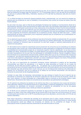 33
se formó una media de 0.4% del total de los profesores por año. En el cuatrienio 1988-1991, este porcentaje del
total de profesores formados cada año alcanzó el 1.1%. El porcentaje sube al 3.5% del total de los profesores
por año en el cuatrienio1992-1995 y, finalmente, alcanza un 5.7% del total de profesores cada año en el bienio
1995-1997.
12. La oferta formativa en prevención aparece bastante lineal y estandarizada, con una mezcla de ventajas (es
gratuita para los profesores en casi su totalidad) e inconvenientes (tres cuartos de la tarea se realiza fuera del
horario laboral).
En otro orden de cosas, sólo la mitad de las actividades formativas han recibido un reconocimiento oficial de la
administración educativa. Este reconocimiento se refiere sobre todo a las actividades organizadas por esa propia
administración; la formación promovida por otras instituciones no ha obtenido el mismo nivel de reconocimiento.
El hecho de que el perfil de los profesores que han participado en actividades de formación sin haber obtenido
reconocimiento oficial, coincida en buena medida con el de aquéllos otros que han participado más activamente
en esos programas de formación (educadores de la enseñanza privada, franjas de edad más joven…), habla
especialmente del factor motivacional y de la implicación personal que se correlaciona con la participación en
muchas de estas actividades.
13. La valoración que el conjunto de los profesores hace de la formación recibida es bastante alta. En una escala
de 1 a 10, la valoración es de 7, con escasísimas variaciones por perfiles diferenciales. Eso demuestra que el
esfuerzo realizado en formación para la prevención ha sido bien acogido y valorado positivamente por el
colectivo de educadores.
14. Del análisis de los niveles de capacitación para la prevención de consumos que se autoatribuye el colectivo
de educadores cabe concluir que, aunque efectivamente el haber participado en programas de formación supone
la posibilidad de reconocimiento propio de un claramente superior nivel de capacitación, no es esa la única
variable que influye. Analizando los perfiles, se puede observar que aquéllos que se sienten más capacitados no
coinciden precisamente con los que más han participado en actividades formativas. Siendo innegable el efecto
de la formación en la capacitación autorreconocida, también cabría decir que se da un fenómeno de "impulso de
la exigencia", que hace que aquellos profesores que "más en serio" han entrado en tareas de formación, también
vivan como más exigente su preparación y denoten una cierta insatisfacción respecto a la misma. Precisamente
porque empezaron la capacitación sienten que necesitan continuarla.
15. De cara a la organización de actividades formativas resulta interesante el análisis de las demandas
instrumentales que hacen los educadores, y el reparto de estas demandas en función de los niveles de
enseñanza, de que ésta sea privada o pública, etc… En general, hay un pronunciamiento masivo acerca de la
conveniencia de que la formación específica se desarrolle dentro del horario laboral o de forma remunerada. Es
fácil interpretar que esta demanda tiene mucho más que ver con reivindicaciones históricas del profesorado en
relación con su formación, que con la creencia en la validez de una fórmula instrumental o de otra para la
formación en prevención de las drogodependencias.
También en este orden de demandas instrumentales hay que subrayar el hecho de que la mayoría de los
educadores se decantan por programas de formación específica de más de 20 horas de duración, siendo así
que, como veíamos, el mayor porcentaje de lo desarrollado hasta el momento es de duración inferior a esas
veinte horas. Obviamente esto implica la conveniencia de reconsiderar ese planteamiento estratégico.
16. El colectivo de profesores ha asistido en los últimos tres años a una media de cinco cursos de formación
sobre diferentes materias (normalmente temas de su especialidad y cuestiones pedagógicas). Esta frecuencia en
la asistencia de actividades de formación convierten al colectivo de educadores en uno de los grupos
profesionales que demuestran mayor interés por tareas de capacitación.
17. El 68.8% de los profesores españoles ha abordado de alguna forma el tema de prevención de alcohol y
drogas en su clase, si bien tres cuartas partes de los mismos sólo lo han hecho de una forma puntual. En cuanto
a la educación para la salud, son un 80.7% los profesores que la han abordado y, de entre ellos, el 37.5% de una
manera sistemática.
Esta mayor frecuencia e intensidad del abordaje de la educación para la salud, resulta coherente con los
porcentajes de formación previa que habíamos señalado. Al mismo tiempo también desmienten en cierta medida
esa preocupación social que reflejan las encuestas, en relación con los problemas de drogas. Si esta
preocupación existe no parece traducirse claramente en las intervenciones en el aula.
 