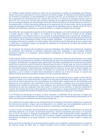 35
23. También resulta bastante unánime el criterio de los educadores al señalar las estrategias más eficaces,
desde un punto de vista preventivo de los consumos de alcohol y drogas. El conjunto de los profesores apuesta
por favorecer la autoestima, la responsabilidad y la autonomía (50.2%), por la formación en valores (45.5%), y
por la generación de alternativas de ocio y tiempo libre (45.3%) y el "fomento de actitudes positivas hacia la
salud" (41.1%). Como se ve, en este caso, el discurso además de homogéneo resulta armónico, en la medida en
que las estrategias elegidas van encaminadas a favorecer elementos positivos en el desarrollo de los alumnos y,
secundariamente, a ofrecer alternativas defensivas en la organización de la vida de estos. Mucho menos apoyo
tienen las estrategias informativas (27.8%), las de mejora de las habilidades para la relación social (15.7%), y
aquéllas otras destinadas a generar una cultura de rechazo o a resaltar los peligros de las drogas.
Esta atribución, que se generaliza bastante entre los distintos subgrupos, por niveles educativos, escuela pública
o privada, género y edad, se matiza y se modifica de una forma expresiva en función de las variables
correspondientes a la formación previa y a la vivencia de autocapacitación para la prevención. Simplificando,
podría decirse que la formación aumenta el énfasis en las estrategias de desarrollo educativo (favorecimiento de
la autoestima, de las habilidades sociales, de las actitudes saludables…) y supone una infravaloración de las
estrategias informativas y también, en cierta medida, de la importancia de las alternativas de ocio y tiempo libre
y; sobre todo, la formación implica una pérdida de confianza en la eficacia de la cultura del rechazo o del
subrayado de los peligros.
24. En general, las opiniones de los profesores sobre las estrategias más válidas para implementar programas
de prevención, para favorecer la necesaria preparación para esos programas, o para conseguir impactos
preventivos eficaces en la población, siendo bastante homogéneas, se modifican sobre todo por el factor
formación previa.
A este respecto podrían hacerse diversas consideraciones. La formación matiza las opiniones pero nunca hasta
el punto en que se produzca una inversión en las jerarquías de valor o en las jerarquías de opinión marcadas por
el colectivo de profesores. En segundo lugar, parece tener más efecto modificador de las opiniones la formación
específica en prevención que la formación en educación para la salud. En tercer lugar, así como en relación con
la educación para la salud parece que se da un cierto paralelismo entre la modificación de opiniones promovidas
por la formación previa y la relacionada con actividades sobre la materia en el aula, esto no pasa en relación con
las opiniones específicas sobre prevención (la formación en prevención es el factor que más modifica las
opiniones y, por el contrario, el haber tenido actividades en relación con el tema en el aula, no supone una
diferenciación de los perfiles opiniáticos respecto a los del conjunto del colectivo).
Probablemente el último hecho reseñado cabe explicarlo por la circunstancia de que, siendo muchos más los
activos en relación con el tema de alcohol y drogas en el aula que los formados en la materia, hay que concluir
que entre los activos aparecerían como dos subgrupos muy diferenciados: aquéllos que han sido formados y que
disponen de unas opiniones más construidas a partir de la formación, y aquéllos otros que actúan desde el
espontaneismo y desde el voluntarismo, y que sustentan unas opiniones en buena medida estereotipadas. La
coincidencia de esos dos subgrupos hace que el perfil, el conjunto de las opiniones, se difumine, perdiendo el
carácter discriminante que tenían cuando opinaban sólo los formados (un grupo claramente más homogéneo, a
pesar de que posiblemente también ha habido mucha heterogeneidad en la manera de "ser formado").
Si la formación en prevención se muestra un factor matizador y modificador de las opiniones, es lógico que
exista un reflejo de esa modificación en aquellos tramos de variables más correlacionados positivamente con el
hecho de la formación (enseñanza primaria, escuela privada, etc…).
25. La definición de cuáles deben ser las características de un programa de formación específica en prevención
de consumos de alcohol y drogas, para el profesorado, es la cuestión que más perplejidades suscita en el
colectivo de docentes. Más de un cuarto de los mismos no responden a este interrogante.
Los que lo hacen, se decantan mayoritariamente por características que enfatizan la intervención o el apoyo de
elementos exteriores a la escuela: "proporcionar programas y técnicas específicas para actuar en la escuela"
(con el 76.1% de apoyo) y "englobar conocimientos y actitudes sobre la prevención escolar impartidos por
profesionales especializados" (con el 57.2%). Por el contrario, aquellas características que responsabilizan más
directamente al docente en su propia formación o en la traducción operativa de ésta, reciben un apoyo muy
minoritario.
Estas opiniones se extienden por la escuela privada y pública, por los distintos niveles educativos y a través de
las diversas franjas de edad. Sólo la variable formación previa modifica significativamente la opinión. La
 