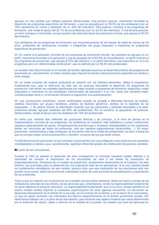40
agrupan en tres perfiles que reflejan posturas diferenciadas. Una primera postura, claramente favorable al
desarrollo de programas específicos de formación, y que es apoyada por un 56.5% de los profesores (con un
10% claramente en contra y alrededor de un 30% de indecisos). Otra postura, contraria a los programas de
formación, que recibe el apoyo del 22.1% de los profesores (con un 32.5% de indecisos). Y una tercera posición,
un tanto ambigua e intermedia, aunque quizás más desviada hacia las posiciones críticas, que agrupa al 52.4%
del colectivo.
Los partidarios de los programas de formación son mayoritariamente de las franjas de edad de menos de 30
años, profesores de instituciones privadas, e integrantes del grupo dispuesto a implicarse en programas
específicos de prevención.
43. En cuanto a la aplicación concreta de los programas de prevención escolar, las actitudes se agrupan en un
perfil, claramente favorable a la aplicación y que es apoyado por el 63.8% de los profesores, un perfil contrario a
los programas de prevención, que agrupa al 16% del colectivo, y un perfil intermedio, que supondría un "sí a los
programas pero con determinadas condiciones", que es definido por un 59.3% del profesorado.
La variable más discriminante en el sentido de facilitar actitudes proclives al desarrollo práctico del programa de
prevención es, precisamente, el haber recibido algún tipo de formación sobre prevención específica en alcohol y
otras drogas.
44. La visión conjunta del análisis actitudinal en relación con los distintos elementos, refleja la importancia
fundamental que, para la definición de todo tipo de posturas favorables al desarrollo de programas de
prevención, han tenido las variables significadas por haber asistido a programas de formación específica y estar
dispuestos a implicarse en las estrategias transversales de educación. A su vez, estas dos variables están
correlacionadas entre sí: la formación favorece la disposición a la autoimplicación.
45. Las conclusiones antedichas, vienen confirmadas cuando se procede a diferentes técnicas de análisis
(análisis factoriales por grupos temáticos, análisis de factores genéricos, análisis de la totalidad de las
respuestas…). Se podría resumir la información diciendo que las posiciones y actitudes favorables a la labor
preventiva escolar agrupan alrededor del 80% del profesorado. Por el contrario, la agrupación de posturas
desfavorables, recibe el apoyo claro de alrededor del 15% del profesorado.
Es cierto que, estando bien definidas las posiciones teóricas y de principio , a la hora de pensar en la
implementación concreta de los programas, los profesores se muestran más dubitativos y ponen condiciones
(equipos especializados de apoyo, compensaciones económicas) o muestran ambigüedades (si los programas
deben ser asumidos por todos los profesores, sólo por aquéllos especialmente vocacionales….). En estas
posiciones, condicionadas y algo ambiguas, se encuentra más de la mitad del profesorado, es decir a todos los
que en principio están contra la prevención y, también, no pocos de los que están a favor.
Ya decíamos que las posiciones no son cerradas o excluyentes sino que prefiguran unas posturas que presentan
complejidades y matices y que, sencillamente, significan diferentes grados de enfatización de posturas variables.
A partir de las conclusiones.
Cuando la FAD se planteó el desarrollo de esta investigación su principal inquietud estaba referida a la
necesidad de conocer la disposición de los educadores de cara a las tareas de prevención de
drogodependencias. Partíamos de un modelo de prevención, ampliamente desarrollado en el Capítulo I de este
Informe, que precisaba para su desarrollo de una implicación total de los educadores. A su vez, también desde
los fundamentos estratégicos de ese modelo, parecía claro que esa implicación de los educadores sólo era
posible (si se quiere, debía ser promovida y facilitada) a partir de unas acciones de sensibilización y capacitación
de los profesores.
Todo lo que en relación con la prevención en el ámbito escolar podía realizarse, debía ser hecho a través de los
mediadores naturales de ese ámbito, de las personas que, entendíamos, tenían la responsabilidad fundamental
de sacar adelante el proyecto educativo. La responsabilidad fundamental, que no la única, porque también en el
mismo modelo estaba implícita la necesaria coparticipación de otros agentes educativos. La educación se
desarrolla básicamente en el ámbito de la escuela, en el contexto de la familia, y en el marco de lo comunitario.
Lo que en aquel momento nos interesaba era fijarnos específicamente en el ámbito puramente escolar. Allí
deberíamos trabajar con y a partir de los educadores, para alcanzar ese objetivo finalista que venía determinado
por la ambición de reducir, paliar o eliminar en la medida de lo posible, los riesgos que para las personas en
 