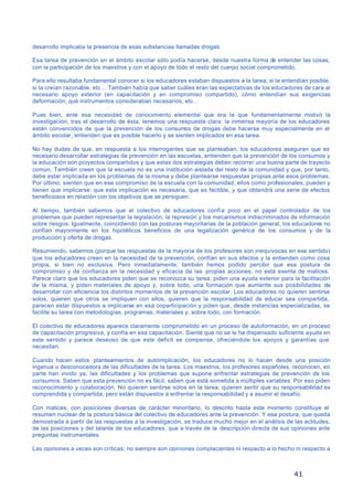 41
desarrollo implicaba la presencia de esas substancias llamadas drogas.
Esa tarea de prevención en el ámbito escolar sólo podía hacerse, desde nuestra forma de entender las cosas,
con la participación de los maestros y con el apoyo de todo el resto del cuerpo social comprometido.
Para ello resultaba fundamental conocer si los educadores estaban dispuestos a la tarea, si la entendían posible,
si la creían razonable, etc… También había que saber cuáles eran las expectativas de los educadores de cara al
necesario apoyo exterior (en capacitación y en compromiso compartido), cómo entendían sus exigencias
deformación, qué instrumentos consideraban necesarios, etc…
Pues bien, ante esa necesidad de conocimiento elemental que era la que fundamentalmente motivó la
investigación, tras el desarrollo de ésta, tenemos una respuesta clara: la inmensa mayoría de los educadores
están convencidos de que la prevención de los consumos de drogas debe hacerse muy especialmente en el
ámbito escolar, entienden que es posible hacerlo y se sienten implicados en esa tarea.
No hay dudas de que, en respuesta a los interrogantes que se planteaban, los educadores aseguran que es
necesario desarrollar estrategias de prevención en las escuelas, entienden que la prevención de los consumos y
la educación son proyectos compartidos y que estas dos estrategias deben recorrer una buena parte de trayecto
común. También creen que la escuela no es una institución aislada del resto de la comunidad y que, por tanto,
debe estar implicada en los problemas de la misma y debe plantearse respuestas propias ante esos problemas.
Por último, sienten que en ese compromiso de la escuela con la comunidad, ellos como profesionales, pueden y
tienen que implicarse: que esta implicación es necesaria, que es factible, y que obtendrá una serie de efectos
beneficiosos en relación con los objetivos que se persiguen.
Al tiempo, también sabemos que el colectivo de educadores confía poco en el papel controlador de los
problemas que pueden representar la legislación, la represión y los mecanismos indiscriminados de información
sobre riesgos. Igualmente, coincidiendo con las posturas mayoritarias de la población general, los educadores no
confían mayormente en los hipotéticos beneficios de una legalización genérica de los consumos y de la
producción y oferta de drogas.
Resumiendo, sabemos (porque las respuestas de la mayoría de los profesores son inequívocas en ese sentido)
que los educadores creen en la necesidad de la prevención, confían en sus efectos y la entienden como cosa
propia, si bien no exclusiva. Pero inmediatamente, también hemos podido percibir que esa postura de
compromiso y de confianza en la necesidad y eficacia de las propias acciones, no está exenta de matices.
Parece claro que los educadores piden que se reconozca su tarea, piden una ayuda exterior para la facilitación
de la misma, y piden materiales de apoyo y, sobre todo, una formación que aumente sus posibilidades de
desarrollar con eficiencia los distintos momentos de la prevención escolar. Los educadores no quieren sentirse
solos, quieren que otros se impliquen con ellos, quieren que la responsabilidad de educar sea compartida,
parecen estar dispuestos a implicarse en esa coparticipación y piden que, desde instancias especializadas, se
facilite su tarea con metodologías, programas, materiales y, sobre todo, con formación.
El colectivo de educadores aparece claramente comprometido en un proceso de autoformación, en un proceso
de capacitación progresiva, y confía en esa capacitación. Siente que no se le ha dispensado suficiente ayuda en
este sentido y parece deseoso de que este déficit se compense, ofreciéndole los apoyos y garantías que
necesitan.
Cuando hacen estos planteamientos de autoimplicación, los educadores no lo hacen desde una posición
ingenua o desconocedora de las dificultades de la tarea. Los maestros, los profesores españoles, reconocen, en
parte han vivido ya, las dificultades y los problemas que supone enfrentar estrategias de prevención de los
consumos. Saben que esta prevención no es fácil, saben que está sometida a múltiples variables. Por eso piden
reconocimiento y colaboración. No quieren sentirse solos en la tarea, quieren sentir que su responsabilidad es
comprendida y compartida, pero están dispuestos a enfrentar la responsabilidad y a asumir el desafío.
Con matices, con posiciones diversas de carácter minoritario, lo descrito hasta este momento constituye el
resumen nuclear de la postura básica del colectivo de educadores ante la prevención. Y esa postura, que queda
demostrada a partir de las respuestas a la investigación, se traduce mucho mejor en el análisis de las actitudes,
de las posiciones y del talante de los educadores, que a través de la descripción directa de sus opiniones ante
preguntas instrumentales.
Las opiniones a veces son críticas; no siempre son opiniones complacientes ni respecto a lo hecho ni respecto a
 