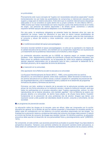 9
en profundidad.
Precisamente este nuevo concepto de "sujetos con necesidades educativas especiales" resulta
tremendamente rico por todas las posibilidades de compromiso e intervención educativa que
sugiere y exige para el sistema educativo. Está claro que no existirán intervenciones educativas
adecuadas si no se considera al sujeto dentro de su propio contexto. El Libro Blanco (M.E.C.,
1989) recalca que "estas necesidades son tanto mayores cuanto más desfavorecido es el medio
de origen. Las personas de medios deprimidos ( de ámbito social, económico o cultural)
requieren también apoyos educativos adaptados a sus necesidades".
Por otra parte, la enseñanza obligatoria se extiende hasta los dieciseis años (en caso de
repetición de cursos, hasta los dieciocho) lo que abre en teoría nuevas posibilidades de
intervención educativa, pues estamos ante una edad, por otra parte, cada día más implicada en
el consumo y abuso del alcohol y otras sustancias, como puede verse por los estudios
realizados.
La multidimensionalidad del apoyo psicopedagógico.
Conviene recordar también el apoyo psicopedagógico, no sólo por su aportación a la mejora de
la calidad educativa de los centros, sino también por su compromiso específico con la prevención
y el tratamiento de los problemas relacionados con el alcohol y otras drogas.
La orientación educativa asumida por la LOGSE se organiza según un modelo triangular
(profesor - tutor, departamento o profesor de orientación y equipo de orientación educativa), que
debe actuar en perfecta coordinación, en la búsqueda de, entre otros objetivos pedagógicos,
atender aspectos relacionados con la educación para la vida y estimular el desarrollo de la
identidad personal y de la capacidad de toma de decisiones.
La insercción en la comunidad.
Otra aportación de la Reforma es abrir la escuela a la comunidad.
Los Equipos Interdisciplinares de Sector (M.E.C., 1990), como puente entre los centros
educativos y la comunidad en general, entre otras cuestiones, deben favorecer la inserción de
los centros educativos en su entorno social y cultural, cooperar en campañas de prevención de
las drogodependencias y de la inadaptación social y colaborar en el desarrollo de programas
formativos de padres y familiares de alumnos.
Conviene, por ésto, analizar la relación de la escuela con la estructuras sociales para poder
actuar de una forma educativa en la institución escolar y desde la institución escolar, para que
todos los participantes en el proceso educativo sean "sujetos cognoscentes, activos, no sólo
reproductores de la historia educativa, sino también agentes". Con la Reforma se quiere una
escuela abierta a la comunidad, de dentro hacia afuera y de afuera hacia dentro. Cuestión
fundamental en la prevención de unos problemas (los de alcohol, drogas) que tienen una
expresión social y sólo pueden ser abordados desde la acción, conjunta y comunitaria, de esa
sociedad.
Los programas de prevención escolar.
La educación sobre las drogas en la escuela, para ser eficaz, debe ser congruente con la acción
educativa en general, en el sentido de que los valores presentes y transmitidos en el ámbito escolar no
deben estar en contradicción con los relativos a la acción educativa relacionada con las drogas. "La
finalidad de la educación relativa a problemas derivados del consumo de drogas debe prevenir o reducir
al mínimo las formas de consumo de drogas que resultan nocivas. En términos positivos, la educación
preventiva debe apuntar al desarrollo de una personalidad física y psicológicamente sana" (UNESCO,
1973).
Se comprende, en este sentido, que acciones preventivas puntuales no puedan llegar muy lejos desde la
perspectiva educativa. Tampoco unos períodos solitarios de educación sanitaria serán persuasivos, si
éstos están en contradicción con todos los restantes planteamientos educativos de los propios centros.
 