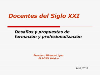 Francisco Miranda López FLACSO, México Abril, 2010 Docentes del Siglo XXI Desafíos y propuestas de formación y profesionalización 