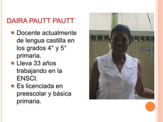 DAIRA PAUTT PAUTT
Docente actualmente
de lengua castilla en
los grados 4° y 5°
primaria.
Lleva 33 años
trabajando en la
ENSCI.
Es licenciada en
preescolar y básica
primaria.