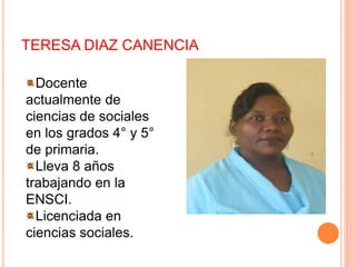 TERESA DIAZ CANENCIA
Docente
actualmente de
ciencias de sociales
en los grados 4° y 5°
de primaria.
Lleva 8 años
trabajando en la
ENSCI.
Licenciada en
ciencias sociales.