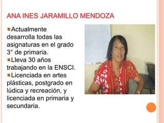 ANA INES JARAMILLO MENDOZA
Actualmente
desarrolla todas las
asignaturas en el grado
3° de primaria.
Lleva 30 años
trabajando en la ENSCI.
Licenciada en artes
plásticas, postgrado en
lúdica y recreación, y
licenciada en primaria y
secundaria.