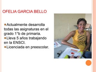 OFELIA GARCIA BELLO
Actualmente desarrolla
todas las asignaturas en el
grado 1°b de primaria.
Lleva 5 años trabajando
en la ENSCI.
Licenciada en preescolar.