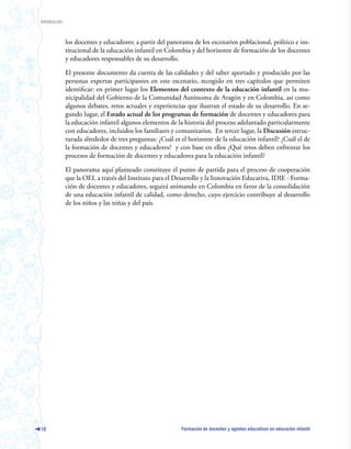 Introducción



               los docentes y educadores; a partir del panorama de los escenarios poblacional, político e ins-
               titucional de la educación infantil en Colombia y del horizonte de formación de los docentes
               y educadores responsables de su desarrollo.

               El presente documento da cuenta de las calidades y del saber aportado y producido por las
               personas expertas participantes en este escenario, recogido en tres capítulos que permiten
               identificar: en primer lugar los Elementos del contexto de la educación infantil en la mu-
               nicipalidad del Gobierno de la Comunidad Autónoma de Aragón y en Colombia, así como
               algunos debates, retos actuales y experiencias que ilustran el estado de su desarrollo. En se-
               gundo lugar, el Estado actual de los programas de formación de docentes y educadores para
               la educación infantil algunos elementos de la historia del proceso adelantado particularmente
               con educadores, incluidos los familiares y comunitarios. En tercer lugar, la Discusión estruc-
               turada alrededor de tres preguntas: ¿Cuál es el horizonte de la educación infantil? ¿Cuál el de
               la formación de docentes y educadores? y con base en ellos ¿Qué retos deben enfrentar los
               procesos de formación de docentes y educadores para la educación infantil?

               El panorama aquí planteado constituye el punto de partida para el proceso de cooperación
               que la OEI, a través del Instituto para el Desarrollo y la Innovación Educativa, IDIE - Forma-
               ción de docentes y educadores, seguirá animando en Colombia en favor de la consolidación
               de una educación infantil de calidad, como derecho, cuyo ejercicio contribuye al desarrollo
               de los niños y las niñas y del país.




10                                                          Formación de docentes y agentes educativos en educación infantil
 