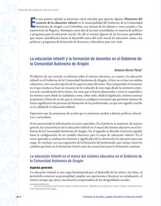 Elementos del contexto de la Educación Infantil




             E
                  n este primer capítulo se presentan cinco artículos que aportan algunos Elementos del
                  contexto de la educación infantil en la municipalidad del Gobierno de la Comunidad
                  Autónoma de Aragón y en Colombia; una síntesis de los debates y retos actuales; y las
             experiencias de Bogotá y Antioquia como dos de las más consolidadas en materia de políticas
             y programas para la educación inicial. De allí se extraen algunas de las lecciones aprendidas
             que mayor contribución hacen al desarrollo tanto del ciclo inicial de educación como a las
             políticas y programas de formación de docentes y educadores para este ciclo.




             La educación infantil y la formación de docentes en el Gobierno de
             la Comunidad Autónoma de Aragón
                                                                                                                Antonia Herrer Pérez
             El objetivo de este artículo es informar sobre el sistema educativo, en cuanto a la educación
             infantil en el Gobierno de la Comunidad Autónoma de Aragón, si bien no se hace un análisis
             exhaustivo, sino una descripción de los aspectos más relevantes. Para comprender el momento
             en el que estamos se hace un recuento de la evolución de esta etapa desde los primeros inten-
             tos en la consideración de la misma, los retos que se fueron planteando y cómo se respondió a
             los mismos tanto desde la ciudadanía como, sobre todo, desde la legislación. Interesa mostrar
             propuestas y líneas de acción que se orienten a configurar escenarios que permitan mejorar de
             forma significativa los procesos de formación de los profesionales, ya que esto significa incidir
             en la calidad de la educación infantil.

             Esperamos que las propuestas de acción que se presentan ayuden a diseñar políticas educati-
             vas o curriculares.

             Se ha estructurado la información en cuatro apartados. En el primero se muestran, de manera
             general, las características de la educación infantil en el marco del sistema educativo en el Go-
             bierno de la Comunidad Autónoma de Aragón. En el segundo se describe el proceso seguido
             hasta la configuración de un modelo educativo para la etapa de educación infantil. En el
             tercer apartado se analizan los términos y significados de lo asistencial y lo educativo para esta
             etapa. Se concluye con una exposición de la formación del profesorado, que incluye tanto los
             cambios previstos en la formación inicial como las actuaciones para la formación continua.


             La educación infantil en el marco del sistema educativo en el Gobierno de
             la Comunidad Autónoma de Aragón
             Aspectos generales
             La educación infantil es una etapa fundamental para el desarrollo de los niños y las niñas, al
             permitirles construir su personalidad, ampliar sus experiencias y favorecer su socialización, al
             mismo tiempo que ejerce una función compensadora de las desigualdades sociales.
             1 Asesora de Educación de la Dirección General de Política Educativa. Departamento de Educación, Cultura y Deporte del Gobierno de la
             Comunidad Autónoma de Aragón.


12                                                                          Formación de docentes y agentes educativos en educación infantil
 