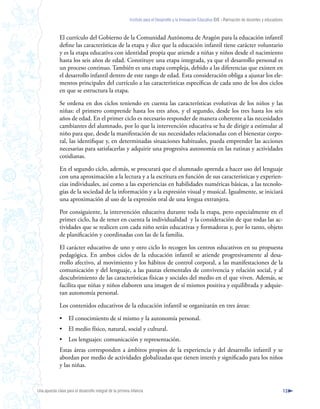 Instituto para el Desarrollo y la Innovación Educativa IDIE - Formación de docentes y educadores



              El currículo del Gobierno de la Comunidad Autónoma de Aragón para la educación infantil
              define las características de la etapa y dice que la educación infantil tiene carácter voluntario
              y es la etapa educativa con identidad propia que atiende a niñas y niños desde el nacimiento
              hasta los seis años de edad. Constituye una etapa integrada, ya que el desarrollo personal es
              un proceso continuo. También es una etapa compleja, debido a las diferencias que existen en
              el desarrollo infantil dentro de este rango de edad. Esta consideración obliga a ajustar los ele-
              mentos principales del currículo a las características específicas de cada uno de los dos ciclos
              en que se estructura la etapa.

              Se ordena en dos ciclos teniendo en cuenta las características evolutivas de los niños y las
              niñas: el primero comprende hasta los tres años, y el segundo, desde los tres hasta los seis
              años de edad. En el primer ciclo es necesario responder de manera coherente a las necesidades
              cambiantes del alumnado, por lo que la intervención educativa se ha de dirigir a estimular al
              niño para que, desde la manifestación de sus necesidades relacionadas con el bienestar corpo-
              ral, las identifique y, en determinadas situaciones habituales, pueda emprender las acciones
              necesarias para satisfacerlas y adquirir una progresiva autonomía en las rutinas y actividades
              cotidianas.

              En el segundo ciclo, además, se procurará que el alumnado aprenda a hacer uso del lenguaje
              con una aproximación a la lectura y a la escritura en función de sus características y experien-
              cias individuales, así como a las experiencias en habilidades numéricas básicas, a las tecnolo-
              gías de la sociedad de la información y a la expresión visual y musical. Igualmente, se iniciará
              una aproximación al uso de la expresión oral de una lengua extranjera.

              Por consiguiente, la intervención educativa durante toda la etapa, pero especialmente en el
              primer ciclo, ha de tener en cuenta la individualidad y la consideración de que todas las ac-
              tividades que se realicen con cada niño serán educativas y formadoras y, por lo tanto, objeto
              de planificación y coordinadas con las de la familia.

              El carácter educativo de uno y otro ciclo lo recogen los centros educativos en su propuesta
              pedagógica. En ambos ciclos de la educación infantil se atiende progresivamente al desa-
              rrollo afectivo, al movimiento y los hábitos de control corporal, a las manifestaciones de la
              comunicación y del lenguaje, a las pautas elementales de convivencia y relación social, y al
              descubrimiento de las características físicas y sociales del medio en el que viven. Además, se
              facilita que niñas y niños elaboren una imagen de sí mismos positiva y equilibrada y adquie-
              ran autonomía personal.

              Los contenidos educativos de la educación infantil se organizarán en tres áreas:

              •     El conocimiento de sí mismo y la autonomía personal.
              •     El medio físico, natural, social y cultural.
              •     Los lenguajes: comunicación y representación.
              Estas áreas corresponden a ámbitos propios de la experiencia y del desarrollo infantil y se
              abordan por medio de actividades globalizadas que tienen interés y significado para los niños
              y las niñas.



Una apuesta clave para el desarrollo integral de la primera infancia                                                                                          13
 