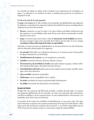 Elementos del contexto de la Educación Infantil



             Los métodos de trabajo en ambos ciclos se basarán en las experiencias, las actividades y el
             juego, y se aplicarán en un ambiente de afecto y confianza para potenciar su autoestima e
             integración social.

             Un día en la clase de los más pequeños
             El juego y las rutinas de la vida cotidiana son los grandes ejes globalizadores que aglutinan
             los objetivos y contenidos de la educación infantil, desarrollados de manera interdependiente
             mediante las tres áreas del currículo.

             •    Rutinas: momentos en que los niños y las niñas realizan actividades satisfactorias que
                  dan respuesta a sus necesidades vitales tanto físicas como afectivo-emocionales (comida,
                  descanso, entre otras).
             •    Juego: es la manera que tienen niños y niñas de interactuar con la realidad, descubrien-
                  do tanto su propio cuerpo como el mundo de los objetos que los rodea. A su vez, el juego
                  contribuye al desarrollo integral de todas sus capacidades.
             Teniendo en cuenta estos dos ejes globalizadores, la secuencia diaria de una clase del primer
             ciclo de educación infantil podría ser la siguiente:

             •    La entrada: Debe haber un recibimiento afectuoso, es el momento para el intercambio
                  de alguna información con las familias.
             •    Establecimiento de contacto: con sus compañeros y materiales.
             •    Cambios: control de esfínteres, descanso, biberón, etcétera.
             •    El reencuentro y la actividad en el aula: alternando trabajos en grupo y trabajo indivi-
                  dual, proponiendo juegos, ofreciendo materiales diversos.
             •    Actividades fuera del aula: jardín, patio exterior donde encuentra palas, rastrillos, arena,
                  agua, entre otros elementos.
             •    Aseo y comida: momentos compartidos.
             •    El descanso: rato de tranquilidad. Aseo y cambio.
             •    La tarde: actividades de música, psicomotricidad, dramatización.
             •    La salida: intercambio de información con las familias.

             Un poco de historia
             El siglo XX y los comienzos del XXI están asociados a cambios de todo orden. Se constata
             una progresiva globalización de los mercados, así como una aceleración del conocimiento
             científico-tecnológico y de las comunicaciones. Se está transformando la vida humana y las
             sociedades como nunca antes en la historia.

             La posición de las mujeres ha cambiado considerablemente en muy pocos años. Este gran
             avance femenino se expresa en la creciente incorporación de la mujer al mundo laboral - sobre
             todo a partir del crecimiento económico de los años 60 - y en el hecho, impensable antes de
             1950, de que hoy las mujeres ocupen en varios países cargos de responsabilidad.


16                                                         Formación de docentes y agentes educativos en educación infantil
 