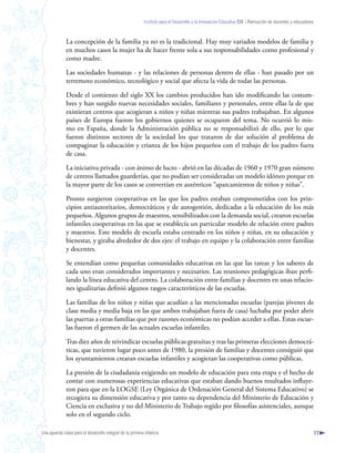 Instituto para el Desarrollo y la Innovación Educativa IDIE - Formación de docentes y educadores



              La concepción de la familia ya no es la tradicional. Hay muy variados modelos de familia y
              en muchos casos la mujer ha de hacer frente sola a sus responsabilidades como profesional y
              como madre.

              Las sociedades humanas - y las relaciones de personas dentro de ellas - han pasado por un
              terremoto económico, tecnológico y social que afecta la vida de todas las personas.

              Desde el comienzo del siglo XX los cambios producidos han ido modificando las costum-
              bres y han surgido nuevas necesidades sociales, familiares y personales, entre ellas la de que
              existieran centros que acogieran a niños y niñas mientras sus padres trabajaban. En algunos
              países de Europa fueron los gobiernos quienes se ocuparon del tema. No ocurrió lo mis-
              mo en España, donde la Administración pública no se responsabilizó de ello, por lo que
              fueron distintos sectores de la sociedad los que trataron de dar solución al problema de
              compaginar la educación y crianza de los hijos pequeños con el trabajo de los padres fuera
              de casa.

              La iniciativa privada - con ánimo de lucro - abrió en las décadas de 1960 y 1970 gran número
              de centros llamados guarderías, que no podían ser consideradas un modelo idóneo porque en
              la mayor parte de los casos se convertían en auténticos “aparcamientos de niños y niñas”.

              Pronto surgieron cooperativas en las que los padres estaban comprometidos con los prin-
              cipios antiautoritarios, democráticos y de autogestión, dedicadas a la educación de los más
              pequeños. Algunos grupos de maestros, sensibilizados con la demanda social, crearon escuelas
              infantiles cooperativas en las que se establecía un particular modelo de relación entre padres
              y maestros. Este modelo de escuela estaba centrado en los niños y niñas, en su educación y
              bienestar, y giraba alrededor de dos ejes: el trabajo en equipo y la colaboración entre familias
              y docentes.

              Se entendían como pequeñas comunidades educativas en las que las tareas y los saberes de
              cada uno eran considerados importantes y necesarios. Las reuniones pedagógicas iban perfi-
              lando la línea educativa del centro. La colaboración entre familias y docentes en unas relacio-
              nes igualitarias definió algunos rasgos característicos de las escuelas.

              Las familias de los niños y niñas que acudían a las mencionadas escuelas (parejas jóvenes de
              clase media y media baja en las que ambos trabajaban fuera de casa) luchaba por poder abrir
              las puertas a otras familias que por razones económicas no podían acceder a ellas. Estas escue-
              las fueron el germen de las actuales escuelas infantiles.

              Tras diez años de reivindicar escuelas públicas gratuitas y tras las primeras elecciones democrá-
              ticas, que tuvieron lugar poco antes de 1980, la presión de familias y docentes consiguió que
              los ayuntamientos crearan escuelas infantiles y acogieran las cooperativas como públicas.

              La presión de la ciudadanía exigiendo un modelo de educación para esta etapa y el hecho de
              contar con numerosas experiencias educativas que estaban dando buenos resultados influye-
              ron para que en la LOGSE (Ley Orgánica de Ordenación General del Sistema Educativo) se
              recogiera su dimensión educativa y por tanto su dependencia del Ministerio de Educación y
              Ciencia en exclusiva y no del Ministerio de Trabajo regido por filosofías asistenciales, aunque
              solo en el segundo ciclo.

Una apuesta clave para el desarrollo integral de la primera infancia                                                                                          17
 
