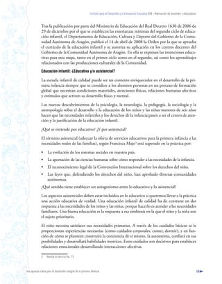 Instituto para el Desarrollo y la Innovación Educativa IDIE - Formación de docentes y educadores



              Tras la publicación por parte del Ministerio de Educación del Real Decreto 1630 de 2006 de
              29 de diciembre por el que se establecen las enseñanzas mínimas del segundo ciclo de educa-
              ción infantil, el Departamento de Educación, Cultura y Deporte del Gobierno de la Comu-
              nidad Autónoma de Aragón, publicó el 14 de abril de 2008 la Orden por la que se aprueba
              el currículo de la educación infantil y se autoriza su aplicación en los centros docentes del
              Gobierno de la Comunidad Autónoma de Aragón. En ella se expresan las intenciones educa-
              tivas para esta etapa, tanto en el primer ciclo como en el segundo, así como los aprendizajes
              relacionados con las producciones culturales de la Comunidad.
              Educación infantil: ¿Educativa y/o asistencial?

              La escuela infantil de calidad puede ser un contexto enriquecedor en el desarrollo de la pri-
              mera infancia siempre que se considere a los alumnos personas en un proceso de formación
              global que necesitan condiciones materiales, atenciones físicas, relaciones humanas afectivas
              y estímulos que activen su desarrollo físico y mental.

              Los nuevos descubrimientos de la psicología, la neurología, la pedagogía, la sociología y la
              antropología sobre el desarrollo y la educación de los niños y las niñas menores de seis años
              hacen que las necesidades infantiles y los derechos de la infancia pasen a ser el centro de aten-
              ción y la justificación de la educación infantil.

              ¿Qué se entiende por educativo? ¿Y por asistencial?

              El término asistencial (adecuar la oferta de servicios educativos para la primera infancia a las
              necesidades reales de las familias), según Francisca Majo3 está superado en la práctica por:

              •     La evolución de los sistemas sociales en nuestro país.
              •     La aportación de las ciencias humanas sobre cómo responder a las necesidades de la infancia.
              •     El reconocimiento legal de la Convención Internacional sobre los derechos del niño.
              •     Las leyes que, defendiendo los derechos del niño, han aprobado diversas comunidades
                    autónomas.
              ¿Qué sentido tiene establecer un antagonismo entre lo educativo y lo asistencial?

              Los aspectos asistenciales deben estar incluidos en lo educativo si queremos llevar a la práctica
              una acción educativa de verdad. Una educación infantil de calidad ha de centrarse en dar
              respuesta a las necesidades de los niños y las niñas, porque hacerlo es atender a las necesidades
              familiares. Una buena educación es la respuesta a esa simbiosis en la que el niño y la niña son
              el sujeto prioritario.

              El niño necesita satisfacer sus necesidades primarias. A través de los cuidados básicos se le
              proporcionan experiencias necesarias (como cuidados corporales, comer, dormir), y en fun-
              ción de cómo se planteen construirá la conciencia de sí mismo, la autoestima, confiará en sus
              posibilidades y desarrollará habilidades motrices. Estos cuidados son decisivos para establecer
              relaciones emocionales desarrollando interacciones afectivas.

              3    Revista In-fan-cia No. 75



Una apuesta clave para el desarrollo integral de la primera infancia                                                                                          19
 