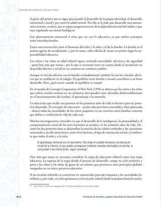Elementos del contexto de la Educación Infantil



             A partir del primer año se sigue procurando el desarrollo de la propia identidad, el desarrollo
             emocional y social y por tanto la salud mental. Por ello se le pide que desarrolle una autono-
             mía creciente, es decir, que se separe progresivamente de la dependencia total del adulto y que
             vaya regulando sus ritmos biológicos.

             Este planteamiento asistencial sí tiene que ver con lo educativo, ya que ambos conceptos
             están interrelacionados.

             Existe una interacción entre el bienestar del niño y la niña y el de la familia. La familia es el
             primer agente de socialización, y por lo tanto, sobre ella ha de recaer en primer lugar la res-
             ponsabilidad educativa.

             Los niños y las niñas en edad infantil siguen teniendo necesidades afectivas y de seguridad
             - quizá hoy más que nunca - por lo que es necesario tener en cuenta desde el nacimiento su
             desarrollo afectivo y social en un contexto en continuo cambio.

             Aunque el vínculo afectivo con la familia es fundamental, también lo son los vínculos afecti-
             vos que se establecen en el colegio. El equilibrio entre familia y escuela contribuye a su buen
             desarrollo. Pero, ¿qué ocurre cuando el equilibrio se rompe?

             En el estudio de Carnegie Corporation of New York (1994) se afirma que los niños y las niñas
             que sufren tensión extrema en sus primeros años pueden verse afectados desfavorablemente
             en el funcionamiento del cerebro, el aprendizaje y la memoria.

             La educación que recibe una persona en los primeros años de vida es decisiva para su poste-
             rior desarrollo. El concepto de educación - acción educativa bien entendida y bien planteada
             - abarca todas las necesidades de los niños pequeños en un contexto socio familiar concreto
             que define y condiciona la vida de cada uno.

             Muchas investigaciones coinciden en que el desarrollo de la inteligencia, la personalidad y el
             comportamiento social de los seres humanos se produce en los primeros años de vida. Du-
             rante los dos primeros años se desarrollan la mayoría de las células cerebrales y las conexiones
             neuronales y en ello intervienen, entre otros factores, el tipo de interacción social y el ambien-
             te que rodea al niño y a la niña.
                      El aprendizaje comienza con el nacimiento. Ello exige el cuidado temprano y la educación
                      inicial de la infancia, lo que puede conseguirse mediante medidas destinadas a la familia, la
                      comunidad o las instituciones, según convenga4.

             Hoy más que nunca es necesario considerar la etapa de educación infantil como una etapa
             educativa. La ruptura de la etapa divide el proceso de desarrollo, rompe su ciclo evolutivo y
             priva a los niños y las niñas de gozar de un sistema que promueva unos principios globales
             integrados en un único proyecto educativo.

             Si las escuelas infantiles se convierten en asistenciales para dar respuesta a las necesidades fa-
             miliares y, por ende, un niño permanece en la escuela infantil desde la mañana hasta la noche,

             4   José Rivero. Conferencia inaugural del 4º Congreso Mundial de Educación Infantil.



20                                                                           Formación de docentes y agentes educativos en educación infantil
 