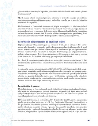 Instituto para el Desarrollo y la Innovación Educativa IDIE - Formación de docentes y educadores



              ¿en qué medida contribuye al equilibrio y desarrollo emocional antes mencionado? ¿Sufrirá
              tensión extrema?

              Que la escuela infantil resuelva el problema asistencial es pretender no atajar un problema
              que pasa por soluciones políticas de apoyo a las familias, entre las que la atención educativa
              es una más de las posibles.

              El Gobierno de la Comunidad Autónoma de Aragón ha otorgado a la educación infantil
              una intencionalidad educativa, y no meramente asistencial, con identidad propia dentro del
              sistema educativo, y es consciente de la importancia del desarrollo global de las capacidades
              del niño durante sus primeros años de vida en relación con su proceso de aprendizaje y de su
              valor como elemento compensador de desigualdades y estimulador de experiencias.


              La formación del profesorado de educación infantil
              El profesorado es el pilar para conseguir una educación de calidad y su formación debe corres-
              ponder a las demandas y necesidades sociales. Por esta razón, el perfil del maestro ha de ser el
              de una persona culta, que combine saberes específicos y didácticos, que sea capaz de utilizar
              recursos para transformar esos saberes en elementos de aprendizaje, que tenga conciencia so-
              cial para educar en valores democráticos a ciudadanos críticos, que sepa incorporar el entorno
              como parte activa del territorio educativo y que tenga capacidad afectiva.

              La calidad de nuestro sistema educativo se encuentra directamente relacionada con la for-
              mación inicial y permanente de los colectivos docentes que desarrollan sus funciones en el
              mismo.

              A partir de las últimas reformas educativas (LOGSE, LOCE, LOE) la concepción de la educa-
              ción infantil ha variado considerablemente por lo que se hace necesario, hoy más que nunca,
              que el sector docente tenga la posibilidad de acceder a una formación ajustada que le permita
              afrontar con garantías de éxito los nuevos retos y problemáticas planteadas en las aulas. Esto
              supone diseñar una formación, tanto inicial como continua, acorde con los nuevos plantea-
              mientos educativos de la etapa, actualizada y de calidad.

              Formación inicial de maestros
              Desde hace tiempo se viene reclamando que la titulación de los docentes de educación infan-
              til y educación primaria posea el grado de licenciatura sin perjuicio de seguir potenciando el
              componente práctico de estos estudios y que los contenidos de esta formación se ajusten a las
              necesidades educativas mencionadas anteriormente.

              El Consejo de Ministros, en su reunión del 14 de diciembre de 2007, aprobó tres acuerdos
              por los que se regulan, conforme a la LOE (Ley Orgánica de Educación), las condiciones a
              las que deberán adecuarse los planes de estudios para obtener el título de maestro de edu-
              cación infantil, de educación primaria y profesor de educación secundaria. Estos acuerdos
              permiten ampliar y mejorar la formación inicial de los docentes y se adaptan a las directrices
              que están configurando el Espacio Europeo de Educación Superior, tarea en la que están im-



Una apuesta clave para el desarrollo integral de la primera infancia                                                                                          21
 