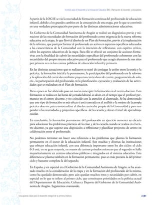 Instituto para el Desarrollo y la Innovación Educativa IDIE - Formación de docentes y educadores



              A partir de la LOGSE se vio la necesidad de formación continua del profesorado de educación
              infantil, debido a los grandes cambios en la concepción de esta etapa, por lo que se convirtió
              en una verdadera preocupación por parte de las distintas administraciones educativas.

              En Gobierno de la Comunidad Autónoma de Aragón se realizó un diagnóstico previo y mi-
              nucioso de las necesidades de formación del profesorado como exigencia de la nueva reforma
              educativa en la etapa, lo que llevó al diseño de un Plan de formación, previo a la implantación
              de la reforma, que pasó por formar al profesorado en activo en aspectos específicos adecuados
              a las características de la Comunidad con la intención de reflexionar, con espíritu crítico,
              sobre los aspectos educativos de la etapa. Para ello se ofreció un conjunto de acciones forma-
              tivas con la finalidad de cubrir las necesidades específicas del profesorado coherentes con las
              necesidades del propio sistema educativo para el profesorado que acogía alumnos de tres años
              por primera vez en los centros públicos de educación infantil y primaria.

              En las distintas actuaciones que se realizaron se trató de conjugar la unión entre la teoría y la
              práctica, la formación inicial y la permanente, la participación del profesorado en la reforma
              y la aplicación del currículo mediante proyectos curriculares de centro, programación de aula,
              etc., la participación del profesorado en la planificación, ejecución y evaluación de las activi-
              dades que se realizaban en el Plan de formación.

              Poco a poco se fue abriendo paso un nuevo concepto: la formación en el centro docente. Esta
              formación se realiza en las horas de jornada laboral, es decir, en el tiempo que el profesor per-
              manece en el centro docente, y no coincide con la atención al alumnado. Se ha demostrado
              que este tipo de formación es más eficaz si está centrada en el análisis y la mejora de la propia
              práctica docente para contextualizar el diseño curricular propio de la Comunidad y para res-
              ponder a las necesidades y proyectos específicos de la escuela y elevar el nivel de aprendizaje
              escolar.

              En conclusión, la formación permanente del profesorado en ejercicio aumenta su eficacia
              para solucionar los problemas prácticos de la clase y de la escuela cuando se realiza en el cen-
              tro docente, ya que supone una disposición a reflexionar y planificar proyectos de centro en
              colaboración entre el profesorado.

              No podemos terminar sin hacer una referencia a los problemas que plantea la formación
              permanente en el sector de la educación infantil. Son muchas y diversas las instituciones
              que ofrecen educación infantil, con una diferencia importante entre los dos ciclos: el ciclo
              0-3 está, en su gran mayoría, en manos de centros privados mientras que el segundo se halla
              mayoritariamente en centros educativos públicos e integrados en el sistema educativo. Esta
              diferencia se plasma también en la formación permanente, pues es más precaria la del primer
              ciclo y bastante completa la del segundo.

              En España, y en especial en el Gobierno de la Comunidad Autónoma de Aragón, se ha avan-
              zado mucho en la consideración de la etapa y en la formación del profesorado de la misma,
              como ha quedado demostrado; pero aún quedan muchos retos y necesidades por cubrir, en
              especial en lo que se refiere al primer ciclo, que constituyen prioridades en la política actual
              del Departamento de Educación, Cultura y Deporte del Gobierno de la Comunidad Autó-
              noma de Aragón. Seguiremos avanzando.


Una apuesta clave para el desarrollo integral de la primera infancia                                                                                          23
 