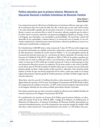 Elementos del contexto de la Educación Infantil



             Política educativa para la primera infancia: Ministerio de
             Educación Nacional e Instituto Colombiano de Bienestar Familiar
                                                                                                                           Alina Gómez 
                                                                                                                           Rocío Gómez
             Las competencias para la vida tienen su fundamento en la primera infancia, etapa que va des-
             de el nacimiento hasta los 6 años de edad. Por ello, se busca que en este ciclo vital los niños
             y las niñas desarrollen aquellas que les permitan conocerse a sí mismos, interactuar con los
             demás y conocer sus entornos físico y social. Es necesario, además, propiciar que los niños y
             las niñas inicien su proceso educativo con proyectos pedagógicos basados en el juego, el arte
             y el lenguaje, que respondan a sus necesidades y potencialidades. De esta forma, a partir del
             desarrollo de sus capacidades y talentos básicos y en interacción con el mundo, se van vol-
             viendo competentes y autónomos para tomar decisiones, solucionar problemas y actuar en su
             cultura para transformarla y enriquecerla.

             En Colombia hay 4.300.000 niños y niñas menores de 5 años. El 70% no recibe ningún tipo
             de atención relacionada con cuidado, protección y educación, y más de las tres cuartas partes
             de ellos pertenecen a familias de escasos recursos (Sisbén 1 y 2). Las principales razones de
             la ausencia de atención tienen que ver con factores de oferta y demanda. De acuerdo con la
             Encuesta de Calidad de Vida (ECV), aplicada en 2003, el 50% de los padres considera que
             sus hijos aún no están en edad para asistir a una institución o tienen algún familiar que los
             cuida, en tanto que el 24% señala que sus hijos menores de 5 años no asisten porque no hay
             una institución educativa cercana a su residencia. En las áreas rurales es más crítico el proble-
             ma de oferta, pues el 45% de los padres de familia indica que no cuentan con una institución
             próxima donde sus hijos e hijas puedan recibir atención y educación. Esta situación puede
             explicar el hecho de que una buena proporción de los niños y niñas que reside en el campo
             ingrese directamente al primer grado de la básica primaria, sin haber recibido ningún tipo de
             atención educativa.

             Ahora bien, entre los cerca de 1,3 millones de niños y niñas menores de 5 años que acceden a
             alguna forma de atención, el 62% asiste a los Hogares Comunitarios del ICBF donde reciben
             los componentes de cuidado y nutrición, y el 38% recibe atención integral y educación inicial
             en los hogares infantiles de esta misma entidad, preescolares oficiales o privados.

             Estos datos muestran que no solo es necesario ampliar la cobertura sino también fortalecer la
             atención educativa en los Hogares Comunitarios del ICBF.

             En consideración a lo anterior, en el marco de la Política para la primera infancia y en desa-
             rrollo del artículo 29 de la Ley 1098 de 2006 - Código de la Infancia y la Adolescencia, el
             Ministerio de Educación y el Instituto Colombiano de Bienestar Familiar desarrollarán un
             convenio interadministrativo, con el fin de garantizar una atención integral de calidad a 400
             mil niños y niñas menores de 5 años pertenecientes a los niveles 1 y 2 del Sisbén. Esta aten-


             6   Asesora en educación para la primera infancia del Ministerio de Educación Nacional.
             7   Asesora para la política pública de primera infancia del Instituto Colombiano de Bienestar Familiar.



24                                                                             Formación de docentes y agentes educativos en educación infantil
 