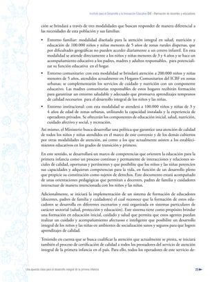 Instituto para el Desarrollo y la Innovación Educativa IDIE - Formación de docentes y educadores



              ción se brindará a través de tres modalidades que buscan responder de manera diferencial a
              las necesidades de esta población y sus familias:

              •     Entorno familiar: modalidad diseñada para la atención integral en salud, nutrición y
                    educación de 100.000 niños y niñas menores de 5 años de zonas rurales dispersas, que
                    por dificultades geográficas no pueden acceder diariamente a un centro infantil. En esta
                    modalidad se atiende directamente a los niños y niñas menores de 3 y 4 años y se hace un
                    acompañamiento educativo a los padres, madres y adultos responsables, para potenciali-
                    zar su función educativa en el hogar.
              •     Entorno comunitario: con esta modalidad se brindará atención a 200.000 niños y niñas
                    menores de 5 años, atendidos actualmente en Hogares Comunitarios del ICBF en zonas
                    urbanas; se complementarán los servicios de cuidado y nutrición con un componente
                    educativo. Las madres comunitarias responsables de estos hogares recibirán formación
                    para garantizar un entorno saludable y adecuado que promueva aprendizajes tempranos
                    de calidad necesarios para el desarrollo integral de los niños y las niñas.
              •     Entorno institucional: con esta modalidad se atenderá a 100.000 niños y niñas de 3 y
                    4 años de edad de zonas urbanas, utilizando la capacidad instalada y la experiencia de
                    operadores privados. Se ofrecerán los componentes de educación inicial, salud, nutrición,
                    cuidado afectivo y social, y recreación.
              Así mismo, el Ministerio busca desarrollar una política que garantice una atención de calidad
              de todos los niños y niñas atendidos en el marco de este convenio y de los demás cubiertos
              por otras modalidades de atención, así como a los que actualmente asisten a los estableci-
              mientos educativos en los grados de transición y primero.

              En este sentido, se desarrollará un marco de competencias que orienten la educación para la
              primera infancia como un proceso continuo y permanente de interacciones y relaciones so-
              ciales de calidad, oportunas y pertinentes y que posibilite que los niños y las niñas potencien
              sus capacidades y adquieran competencias para la vida, en función de un desarrollo pleno
              que propicie su constitución como sujetos de derechos. Este documento estará acompañado
              de unas orientaciones pedagógicas que permitan a docentes, padres de familia y cuidadores
              interactuar de manera intencionada con los niños y las niñas.

              Adicionalmente, se iniciará la implementación de un sistema de formación de educadores
              (docentes, padres de familia y cuidadores) el cual reconoce que la formación de estos edu-
              cadores se desarrolla en diferentes escenarios y está organizada en sistemas particulares de
              carácter sectorial (salud, protección y educación). Este sistema tiene como propósito brindar
              una formación en educación inicial, cuidado y salud que permita que estos agentes puedan
              realizar un cuidado y acompañamiento afectuoso e inteligente que posibilite un desarrollo
              integral de los niños y las niñas en ambientes de socialización sanos y seguros para que logren
              aprendizajes de calidad.

              Teniendo en cuenta que se busca cualificar la atención que actualmente se presta, se iniciará
              también el proceso de certificación de calidad a todos los prestadores del servicio de atención
              integral de la primera infancia en el país. Para ello, todos los operadores de este servicio de-



Una apuesta clave para el desarrollo integral de la primera infancia                                                                                          25
 