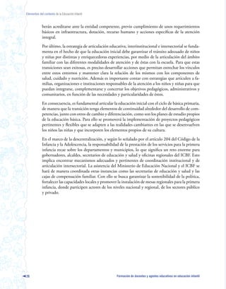 Elementos del contexto de la Educación Infantil



             berán acreditarse ante la entidad competente, previo cumplimiento de unos requerimientos
             básicos en infraestructura, dotación, recurso humano y acciones específicas de la atención
             integral.

             Por último, la estrategia de articulación educativa, interinstitucional e intersectorial se funda-
             menta en el hecho de que la educación inicial debe garantizar el tránsito adecuado de niños
             y niñas por distintas y enriquecedoras experiencias, por medio de la articulación del ámbito
             familiar con las diferentes modalidades de atención y de éstas con la escuela. Para que estas
             transiciones sean exitosas, es preciso desarrollar acciones que permitan estrechar los vínculos
             entre estos entornos y mantener clara la relación de los mismos con los componentes de
             salud, cuidado y nutrición. Además es importante contar con estrategias que articulen a fa-
             milias, organizaciones e instituciones responsables de la atención a los niños y niñas para que
             puedan integrarse, complementarse y concertar los objetivos pedagógicos, administrativos y
             comunitarios, en función de las necesidades y particularidades de éstos.

             En consecuencia, es fundamental articular la educación inicial con el ciclo de básica primaria,
             de manera que la transición tenga elementos de continuidad alrededor del desarrollo de com-
             petencias, junto con otros de cambio y diferenciación, como son los planes de estudio propios
             de la educación básica. Para ello se promoverá la implementación de proyectos pedagógicos
             pertinentes y flexibles que se adapten a las realidades cambiantes en las que se desenvuelven
             los niños las niñas y que incorporen los elementos propios de su cultura.

             En el marco de la descentralización, y según lo señalado por el artículo 204 del Código de la
             Infancia y la Adolescencia, la responsabilidad de la prestación de los servicios para la primera
             infancia recae sobre los departamentos y municipios, lo que significa un reto enorme para
             gobernadores, alcaldes, secretarios de educación y salud y oficinas regionales del ICBF. Esto
             implica encontrar mecanismos adecuados y pertinentes de coordinación institucional y de
             articulación intersectorial. La asistencia del Ministerio de Educación Nacional y el ICBF se
             hará de manera coordinada otras instancias como las secretarías de educación y salud y las
             cajas de compensación familiar. Con ello se busca garantizar la sostenibilidad de la política,
             fortalecer las capacidades locales y promover la instalación de mesas regionales para la primera
             infancia, donde participen actores de los niveles nacional y regional, de los sectores público
             y privado.




26                                                         Formación de docentes y agentes educativos en educación infantil
 