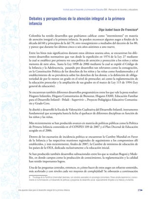 Instituto para el Desarrollo y la Innovación Educativa IDIE - Formación de docentes y educadores



              Debates y perspectivas de la atención integral a la primera
              infancia
                                                                                                        Olga Isabel Isaza De Francisco
              Colombia ha tenido desarrollos que podríamos calificar como “intermitentes” en materia
              de atención integral a la primera infancia. Se pueden reconocer algunos auges a finales de la
              década del 60 y principios de la del 70, otro resurgimiento a mediados del decenio de los 80,
              y parece que durante los últimos cinco o seis años asistimos a uno nuevo.

              Entre los hitos más significativos durante estos últimos sesenta años, se encuentran los dife-
              rentes desarrollos normativos que van desde la expedición en 1974 de la Ley 27 mediante
              la cual se establece por primera vez una política de atención y protección a los niños y niñas
              menores de siete años, hasta la Ley 1098 de 2006 mediante la cual se expide el Código de
              la Infancia y la Adolescencia, pasando por desarrollos tan relevantes como la consagración,
              en la Constitución Política de los derechos de los niños y las niñas como fundamentales y el
              establecimiento de su prevalencia sobre los derechos de los demás; o la definición de obliga-
              toriedad de por lo menos un grado en el nivel de preescolar; así como la reglamentación de
              la educación preescolar y la ampliación de sus grados en el marco de Ley 115 de 1994 (Ley
              general de educación).

              Se encuentran también diferentes desarrollos programáticos entre los que vale la pena resaltar:
              Hogares Infantiles, Hogares Comunitarios de Bienestar, Hogares FAMI, Educación Familiar
              para el Desarrollo Infantil - Pefadi - Supervivir -, Proyecto Pedagógico Educativo Comunita-
              rio y Grado Cero.

              Se diseñó y desarrolló la Escala de Valoración Cualitativa del Desarrollo Infantil, instrumento
              fundamental que acompaña hasta la fecha el quehacer de diferentes disciplinas en función de
              los niños y las niñas.

              Más recientemente se han producido avances en materia de políticas públicas como la Política
              de Primera Infancia contenida en el CONPES 109 de 2007 y el Plan Decenal de Educación
              acogido en el 2006.

              Dentro de los escenarios de incidencia política se encuentran la Cumbre Mundial en Favor
              de la Infancia y las respectivas reuniones regionales de seguimiento a los compromisos allí
              establecidos, y más recientemente, finales de 2007, la Cumbre de ministros de educación de
              los países de la OEA, dedicada exclusivamente a la educación inicial.

              Se han producido también desarrollos subnacionales entre los que se resaltan Bogotá y Mede-
              llín, en donde campos como la producción de conocimiento, la reglamentación y la calidad
              han tenido importantes logros.

              Una de las preguntas centrales, entonces, es ¿cómo hacer de estos auges un esfuerzo sostenido,
              más acelerado y con niveles cada vez mayores de complejidad? Se esbozarán a continuación
              8 Psicóloga de la Pontificia Universidad Javeriana, con estudios avanzados en psicología comunitaria. Posee amplia experiencia y conoci-
              miento en la formulación y el desarrollo de políticas y programas de desarrollo social, especialmente dirigidos a la infancia y la familia.



Una apuesta clave para el desarrollo integral de la primera infancia                                                                                          27
 