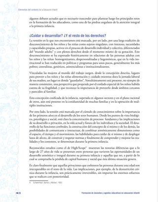 Elementos del contexto de la Educación Infantil



             algunos debates actuales que es necesario trascender para plantear luego los principales retos
             en la formación de los educadores, como una de las piedras angulares de la atención integral
             a la primera infancia.


             ¿Cuidar o desarrollar? ¿Y el resto de los derechos?
             La tensión en la que nos encontramos está marcada, por un lado, por una larga tradición de
             desconocimiento de los niños y las niñas como sujetos singulares, con intereses, necesidades
             y capacidades propias, activos en el proceso de desarrollo individual y colectivo, diferenciados
             del “mundo adulto” y con plenos derechos desde el momento mismo de su gestación. Este
             desconocimiento se ha expresado históricamente en relaciones de las personas adultas con
             los niños y las niñas: homogenizantes, despersonalizadas y hegemónicas, que en la vida ins-
             titucional se han traducido en políticas y programas para unos pocos, generalmente los más
             pobres; centralistas, genéricos, asistencialistas e institucionalizantes.

             Vinculadas las mujeres al mundo del trabajo surgen, desde la concepción descrita, lugares
             para proveer a los niños y las niñas alimentación y cuidado mientras dura la jornada laboral
             de sus madres, un lugar en donde “guardarlos”. Simultáneamente está presente, no siempre de
             manera consistente, una perspectiva que propende por el cuidado especial de los niños habida
             cuenta de su fragilidad, y que reconoce la importancia de proveerlo desde ámbitos cercanos
             y parecidos al familiar.

             Esta concepción cosificada de la infancia, superada en algunos sectores y en el plano racional
             de otros, aún está presente en la cotidianeidad de muchas familias y en la operación de múl-
             tiples instituciones.

             Por otro lado, la tensión está marcada por el cúmulo de conocimientos sobre la importancia
             de los primeros años en el desarrollo de los seres humanos. Desde los puntos de vista biológi-
             co, psicológico y social, está clara la concentración de procesos fundantes y las implicaciones
             de su desarrollo o privación, en la vida actual y futura de los individuos y la sociedad. El desa-
             rrollo de las funciones cerebrales, la construcción del concepto de sí mismo y de los demás, las
             posibilidades de comunicarse e interactuar, de combinar armónicamente dimensiones como
             el espacio, el tiempo y el movimiento, las habilidades para cuidar de sí mismo y de desplegar
             lazos de afecto, de construir y respetar normas y finalmente de comprender y mejorar las rea-
             lidades y los contextos, se determinan durante la primera infancia.

             Reconocidos estudios como el de High/Scope9 muestran las notorias diferencias que a lo
             largo de 27 años de vida se presentan entre personas que tuvieron las oportunidades de un
             desarrollo armónico e integral durante su primera infancia y aquellas que no, a partir de lo
             cual se comprueba la pérdida de capital humano y social que ésta última situación genera.

             Es claro finalmente que aquellas privaciones que enfrenten las personas durante esta edad son
             irrecuperables en el resto de la vida. Las implicaciones, por ejemplo, de la desnutrición cró-
             nica durante la infancia, son prácticamente irreversibles, sin importar los enormes esfuerzos
             que se realicen con posterioridad.
             9   Schweinhart, Barnes y Weikart, 1993.



28                                                         Formación de docentes y agentes educativos en educación infantil
 