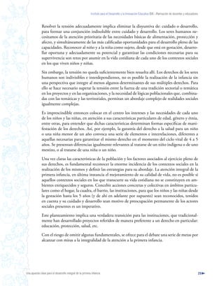 Instituto para el Desarrollo y la Innovación Educativa IDIE - Formación de docentes y educadores



              Resolver la tensión adecuadamente implica eliminar la disyuntiva de: cuidado o desarrollo,
              para formar una conjunción indisoluble entre cuidado y desarrollo. Los seres humanos ne-
              cesitamos de la atención prioritaria de las necesidades básicas de alimentación, protección y
              afecto, y simultáneamente de las más calificadas oportunidades para el desarrollo pleno de las
              capacidades. Reconocer al niño y a la niña como sujeto, desde que está en gestación, desarro-
              llar oportuna y adecuadamente su potencial y garantizar las condiciones necesarias para su
              supervivencia son retos por asumir en la vida cotidiana de cada uno de los contextos sociales
              en los que viven niños y niñas.

              Sin embargo, la tensión no queda suficientemente bien resuelta allí. Los derechos de los seres
              humanos son indivisibles e interdependientes, no es posible la realización de la infancia sin
              una perspectiva que integre al menos algunos determinantes de sus múltiples derechos. Para
              ello se hace necesario superar la tensión entre la fuerza de una tradición sectorial o temática
              en los proyectos y en las organizaciones, y la necesidad de lógicas poblacionales que, combina-
              das con las temáticas y las territoriales, permitan un abordaje complejo de realidades sociales
              igualmente complejas.

              Es imprescindible entonces colocar en el centro los intereses y las necesidades de cada uno
              de los niños y las niñas, en atención a sus características particulares de edad, género y étnia,
              entre otras, para entender que dichas características determinan formas específicas de mani-
              festación de los derechos. Así, por ejemplo, la garantía del derecho a la salud para un niño
              o una niña menor de un año convoca una serie de elementos e interrelaciones, diferentes a
              aquellas necesarias para garantizar el mismo derecho en el momento del ciclo vital de 4 a 5
              años. Se presentan diferencias igualmente relevantes al tratarse de un niño indígena o de uno
              mestizo, o al tratarse de una niña o un niño.

              Una vez claras las características de la población y los factores asociados al ejercicio pleno de
              sus derechos, es fundamental reconocer la enorme incidencia de los contextos sociales en la
              realización de los mismos y definir las estrategias para su abordaje. La atención integral de la
              primera infancia, en última instancia el mejoramiento de su calidad de vida, no es posible si
              aquellos contextos sociales en los que transcurre su vida cotidiana no se constituyen en am-
              bientes enriquecidos y seguros. Concebir acciones concretas y colectivas en ámbitos particu-
              lares como el hogar, la cuadra, el barrio, las instituciones, para que los niños y las niñas desde
              la gestación hasta los 5 años (y de ahí en adelante por supuesto) sean reconocidos, tenidos
              en cuenta y su cuidado y desarrollo sean motivo de preocupación permanente de los actores
              sociales presentes es un imperativo.

              Este planteamiento implica una verdadera transición para las instituciones, que tradicional-
              mente han desarrollado proyectos referidos de manera preferente a un derecho en particular:
              educación, protección, salud, etc.

              Con el riesgo de omitir algunas fundamentales, se ofrece para el debate una serie de metas por
              alcanzar con miras a la integralidad de la atención a la primera infancia.




Una apuesta clave para el desarrollo integral de la primera infancia                                                                                          29
 