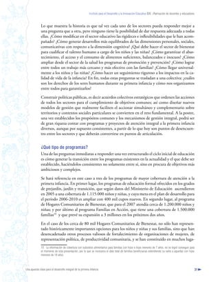 Instituto para el Desarrollo y la Innovación Educativa IDIE - Formación de docentes y educadores



              Lo que muestra la historia es que tal vez cada uno de los sectores pueda responder mejor a
              una pregunta que a otra, pero ninguno tiene la posibilidad de dar respuesta adecuada a todas
              ellas. ¿Cómo modificar en el sector educativo las rigideces e inflexibilidades que le han acom-
              pañado? ¿Cómo generar desarrollos más equilibrados de las dimensiones personales, sociales,
              comunicativas con respecto a la dimensión cognitiva? ¿Qué debe hacer el sector de bienestar
              para cualificar el talento humano a cargo de los niños y las niñas? ¿Cómo garantizar el abas-
              tecimiento, el acceso y el consumo de alimentos suficientes, balanceados e inocuos? ¿Cómo
              ampliar desde el sector de la salud los programas de promoción y prevención? ¿Cómo lograr
              entre todos un trabajo más cercano y más efectivo con las familias? ¿Cómo llegar universal-
              mente a los niños y las niñas? ¿Cómo hacer un seguimiento riguroso a los impactos en la ca-
              lidad de vida de la infancia? En fin, todas estas preguntas se trasladan a una colectiva: ¿cuáles
              son los derechos de los seres humanos durante su primera infancia y cómo nos organizamos
              entre todos para garantizarlos?

              Construir políticas públicas, es decir acuerdos colectivos estratégicos que ordenen las acciones
              de todos los sectores para el cumplimiento de objetivos comunes; así como diseñar nuevos
              modelos de gestión que realmente faciliten el accionar simultáneo y complementario sobre
              territorios y contextos sociales particulares se convierten en el reto fundamental. A la postre,
              una vez establecidos los propósitos comunes y los mecanismos de gestión integral, podrá ser
              de gran riqueza contar con programas y proyectos de atención integral a la primera infancia
              diversos, aunque por supuesto consistentes, a partir de lo que hoy son puntos de desencuen-
              tro entre los sectores y que deberán convertirse en puntos de articulación.


              ¿Qué tipo de programas?
              Una de las preguntas inmediatas a responder una vez estructurado el ciclo inicial de educación
              es cómo generar la transición entre los programas existentes en la actualidad y el que debe ser
              establecido, haciéndolos consistentes no solamente entre sí, sino en procura de objetivos más
              ambiciosos y complejos.

              Se hará referencia en este caso a tres de los programas de mayor cobertura de atención a la
              primera infancia. En primer lugar, los programas de educación formal ofrecidos en los grados
              de prejardín, jardín y transición, que según datos del Ministerio de Educación ascendieron
              en 2005 a una cobertura de 1.115.000 niños y niñas, y cuya meta en el plan de desarrollo para
              el período 2006-2010 es ampliar con 400 mil cupos nuevos. En segundo lugar, al programa
              de Hogares Comunitarios de Bienestar, que para el 2007 atendía cerca de 1.200.000 niños y
              niñas; y por último al programa Familias en Acción, que tiene una cobertura de 1.500.000
              familias10 y que prevé su expansión a 3 millones en los próximos dos años.

              En el caso de los cerca de 80 mil Hogares Comunitarios de Bienestar, no sólo han represen-
              tado históricamente importantes opciones para los niños y niñas y sus familias, sino que han
              desencadenado otros procesos valiosos de fortalecimiento de organizaciones de mujeres, de
              representación política, de productividad comunitaria, y se han constituido en muchos luga-
              10 La información de cobertura con subsidios alimentarios para familias con hijos e hijas menores de 7 años, no se logró conseguir para
              el momento de esta presentación, por lo que se incorpora el dato total de familias beneficiarias extendiendo su radio a aquellas con hijos
              menores de 18 años.



Una apuesta clave para el desarrollo integral de la primera infancia                                                                                          31
 