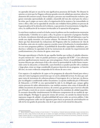 Elementos del contexto de la Educación Infantil



             res apartados del país en una de las más significativas presencias del Estado. No obstante lo
             anterior, es cierto que los Hogares enfrentan grandes retos de calidad que ameritan valorar los
             elementos del contexto actual y futuro del país y procurar una transformación evolutiva, que
             genere renovadas oportunidades de cuidado y desarrollo del más alto nivel para los niños y
             las niñas, que le asigne un nuevo valor a la organización de las mujeres y las comunidades en
             torno a ellos y ellas con la capacidad de articular una verdadera fuerza política en procura de
             la garantía plena de los derechos de la infancia, y que permita el reconocimiento, la dignifica-
             ción y la cualificación de las mujeres involucradas en la operación del programa.

             La más fuerte tendencia actual en la lucha contra la pobreza son las transferencias monetarias
             condicionadas. Colombia no es ajena a ella y ha puesto en operación el programa Familias
             en Acción, inicialmente diseñado para poblaciones de menos de 100 mil habitantes y que ha
             tenido una rápida extensión a los centros urbanos. No obstante los positivos efectos inme-
             diatos que han demostrado las evaluaciones del Programa sobre las condiciones de vida de
             las familias, están aún sin resolver aspectos cruciales como la focalización; la simultaneidad o
             no con otros programas públicos, la posibilidad de desarrollar capacidades ciudadanas, pro-
             ductivas y solidarias; la capacidad real de las instituciones de atender los requerimientos del
             condicionamiento y los criterios de egreso, entre otros.

             Preocupa especialmente el hecho de que aquellas familias que reciben el subsidio alimenta-
             rio para menores de 7 años no puedan pertenecer a programas del ICBF11. Con coberturas
             previstas significativamente mayores que otros programas y frente a la posibilidad de recibir
             recursos directos que solucionan el día a día contra la oportunidad de recibir bienes inmate-
             riales como la educación y el desarrollo, cuyos beneficios se pueden percibir sólo a mediano
             y largo plazo, existe un riesgo considerable de generar deserción de un programa en función
             del otro, sin tener evidencias comparadas de los efectos de uno u otro.

             Con respecto a la ampliación de cupos en los programas de educación formal para niños y
             niñas de 4 años la pregunta central tiene que ver con la calidad del servicio. Es claro que cual-
             quier meta de incremento de cobertura plantea el interrogante de si se hará por vía directa,
             por vía delegada o combinando ambos mecanismos. La opción establecida por el Ministerio
             de Educación y el ICBF en esta oportunidad ha sido la vía delegada que, aunque agiliza
             ciertos procesos de orden administrativo, trae también enormes retos como el desarrollo de
             sólidos mecanismos de asistencia técnica y de control, que garanticen que el servicio ofrecido
             por el Estado a través de un tercero cumple plenamente los estándares de calidad requeridos.
             Es necesario desarrollar simultáneamente los diferentes componentes de un modelo de ope-
             ración delegado. Privilegiar la operación misma del servicio, sin atender los demás factores
             representa riesgos de calidad y de gobernabilidad del sector sobre un servicio público. Cabe
             también preguntarse cuáles son los siguientes pasos hacia un proceso de universalización no
             sólo de los tres grados de preescolar, sino de lo que sería el ciclo inicial de educación.




             11 Manual Operativo Programa Familias en Acción Versión 5.1 “Se transfiere un Subsidio Nutricional destinado al apoyo nutricional de la
             familia con niños y niñas menores de siete años que no asistan a los hogares comunitarios de bienestar familiar, jardines comunitarios y
             hogares infantiles del ICBF, el cual será condicionado a la participación de la familia en los Controles de Crecimiento y Desarrollo, de acuerdo
             con las normas establecidas por el Ministerio de la Protección Social.”


32                                                                               Formación de docentes y agentes educativos en educación infantil
 