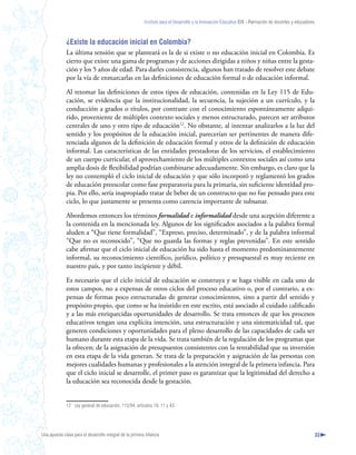 Instituto para el Desarrollo y la Innovación Educativa IDIE - Formación de docentes y educadores



              ¿Existe la educación inicial en Colombia?
              La última tensión que se planteará es la de si existe o no educación inicial en Colombia. Es
              cierto que existe una gama de programas y de acciones dirigidas a niños y niñas entre la gesta-
              ción y los 5 años de edad. Para darles consistencia, algunos han tratado de resolver este debate
              por la vía de enmarcarlas en las definiciones de educación formal o de educación informal.

              Al retomar las definiciones de estos tipos de educación, contenidas en la Ley 115 de Edu-
              cación, se evidencia que la institucionalidad, la secuencia, la sujeción a un currículo, y la
              conducción a grados o títulos, por contraste con el conocimiento espontáneamente adqui-
              rido, proveniente de múltiples contexto sociales y menos estructurado, parecen ser atributos
              centrales de uno y otro tipo de educación12. No obstante, al intentar analizarlos a la luz del
              sentido y los propósitos de la educación inicial, parecerían ser pertinentes de manera dife-
              renciada algunos de la definición de educación formal y otros de la definición de educación
              informal. Las características de las entidades prestadoras de los servicios, el establecimiento
              de un cuerpo curricular, el aprovechamiento de los múltiples contextos sociales así como una
              amplia dosis de flexibilidad podrían combinarse adecuadamente. Sin embargo, es claro que la
              ley no contempló el ciclo inicial de educación y que sólo incorporó y reglamentó los grados
              de educación preescolar como fase preparatoria para la primaria, sin suficiente identidad pro-
              pia. Por ello, sería inapropiado tratar de beber de un constructo que no fue pensado para este
              ciclo, lo que justamente se presenta como carencia importante de subsanar.

              Abordemos entonces los términos formalidad e informalidad desde una acepción diferente a
              la contenida en la mencionada ley. Algunos de los significados asociados a la palabra formal
              aluden a “Que tiene formalidad”, “Expreso, preciso, determinado”, y de la palabra informal
              “Que no es reconocido”, “Que no guarda las formas y reglas prevenidas”. En este sentido
              cabe afirmar que el ciclo inicial de educación ha sido hasta el momento predominantemente
              informal, su reconocimiento científico, jurídico, político y presupuestal es muy reciente en
              nuestro país, y por tanto incipiente y débil.

              Es necesario que el ciclo inicial de educación se construya y se haga visible en cada uno de
              estos campos, no a expensas de otros ciclos del proceso educativo o, por el contrario, a ex-
              pensas de formas poco estructuradas de generar conocimientos, sino a partir del sentido y
              propósito propio, que como se ha insistido en este escrito, está asociado al cuidado calificado
              y a las más enriquecidas oportunidades de desarrollo. Se trata entonces de que los procesos
              educativos tengan una explícita intención, una estructuración y una sistematicidad tal, que
              generen condiciones y oportunidades para el pleno desarrollo de las capacidades de cada ser
              humano durante esta etapa de la vida. Se trata también de la regulación de los programas que
              la ofrecen; de la asignación de presupuestos consistentes con la rentabilidad que su inversión
              en esta etapa de la vida generan. Se trata de la preparación y asignación de las personas con
              mejores cualidades humanas y profesionales a la atención integral de la primera infancia. Para
              que el ciclo inicial se desarrolle, el primer paso es garantizar que la legitimidad del derecho a
              la educación sea reconocida desde la gestación.


              12 Ley general de educación, 115/94, artículos 10, 11 y 43.




Una apuesta clave para el desarrollo integral de la primera infancia                                                                                          33
 