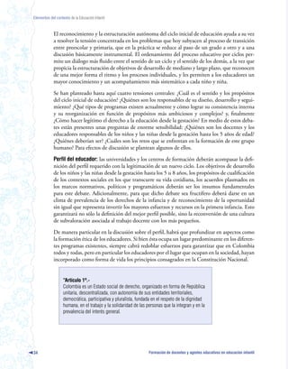 Elementos del contexto de la Educación Infantil



             El reconocimiento y la estructuración autónoma del ciclo inicial de educación ayuda a su vez
             a resolver la tensión concentrada en los problemas que hoy subyacen al proceso de transición
             entre preescolar y primaria, que en la práctica se reduce al paso de un grado a otro y a una
             discusión básicamente instrumental. El ordenamiento del proceso educativo por ciclos per-
             mite un diálogo más fluido entre el sentido de un ciclo y el sentido de los demás, a la vez que
             propicia la estructuración de objetivos de desarrollo de mediano y largo plazo, que reconocen
             de una mejor forma el ritmo y los procesos individuales, y les permiten a los educadores un
             mayor conocimiento y un acompañamiento más sistemático a cada niño y niña.

             Se han planteado hasta aquí cuatro tensiones centrales: ¿Cuál es el sentido y los propósitos
             del ciclo inicial de educación? ¿Quiénes son los responsables de su diseño, desarrollo y segui-
             miento? ¿Qué tipos de programas existen actualmente y cómo lograr su consistencia interna
             y su reorganización en función de propósitos más ambiciosos y complejos? y, finalmente
             ¿Cómo hacer legítimo el derecho a la educación desde la gestación? En medio de estos deba-
             tes están presentes unas preguntas de enorme sensibilidad: ¿Quiénes son los docentes y los
             educadores responsables de los niños y las niñas desde la gestación hasta los 5 años de edad?
             ¿Quiénes deberían ser? ¿Cuáles son los retos que se enfrentan en la formación de este grupo
             humano? Para efectos de discusión se plantean algunos de ellos.

             Perfil del educador: las universidades y los centros de formación deberán acompasar la defi-
             nición del perfil requerido con la legitimación de un nuevo ciclo. Los objetivos de desarrollo
             de los niños y las niñas desde la gestación hasta los 5 u 8 años, los propósitos de cualificación
             de los contextos sociales en los que transcurre su vida cotidiana, los acuerdos plasmados en
             los marcos normativos, políticos y programáticos deberán ser los insumos fundamentales
             para este debate. Adicionalmente, para que dicho debate sea fructífero deberá darse en un
             clima de prevalencia de los derechos de la infancia y de reconocimiento de la oportunidad
             sin igual que representa invertir los mayores esfuerzos y recursos en la primera infancia. Esto
             garantizará no sólo la definición del mejor perfil posible, sino la reconversión de una cultura
             de subvaloración asociada al trabajo docente con los más pequeños.

             De manera particular en la discusión sobre el perfil, habrá que profundizar en aspectos como
             la formación ética de los educadores. Si bien ésta ocupa un lugar predominante en los diferen-
             tes programas existentes, siempre cabrá redoblar esfuerzos para garantizar que en Colombia
             todos y todas, pero en particular los educadores por el lugar que ocupan en la sociedad, hayan
             incorporado como forma de vida los principios consagrados en la Constitución Nacional.


                   “Artículo 1º.-
                   Colombia es un Estado social de derecho, organizado en forma de República
                   unitaria, descentralizada, con autonomía de sus entidades territoriales,
                   democrática, participativa y pluralista, fundada en el respeto de la dignidad
                   humana, en el trabajo y la solidaridad de las personas que la integran y en la
                   prevalencia del interés general.




34                                                                Formación de docentes y agentes educativos en educación infantil
 