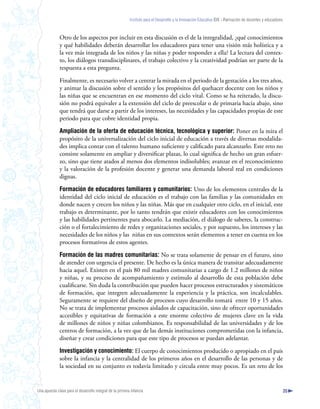 Instituto para el Desarrollo y la Innovación Educativa IDIE - Formación de docentes y educadores



              Otro de los aspectos por incluir en esta discusión es el de la integralidad, ¿qué conocimientos
              y qué habilidades deberán desarrollar los educadores para tener una visión más holística y a
              la vez más integrada de los niños y las niñas y poder responder a ella? La lectura del contex-
              to, los diálogos transdisciplinares, el trabajo colectivo y la creatividad podrían ser parte de la
              respuesta a esta pregunta.

              Finalmente, es necesario volver a centrar la mirada en el periodo de la gestación a los tres años,
              y animar la discusión sobre el sentido y los propósitos del quehacer docente con los niños y
              las niñas que se encuentran en ese momento del ciclo vital. Como se ha reiterado, la discu-
              sión no podrá equivaler a la extensión del ciclo de preescolar o de primaria hacia abajo, sino
              que tendrá que darse a partir de los intereses, las necesidades y las capacidades propias de este
              periodo para que cobre identidad propia.

              Ampliación de la oferta de educación técnica, tecnológica y superior: Poner en la mira el
              propósito de la universalización del ciclo inicial de educación a través de diversas modalida-
              des implica contar con el talento humano suficiente y calificado para alcanzarlo. Este reto no
              consiste solamente en ampliar y diversificar plazas, lo cual significa de hecho un gran esfuer-
              zo, sino que tiene atados al menos dos elementos indisolubles; avanzar en el reconocimiento
              y la valoración de la profesión docente y generar una demanda laboral real en condiciones
              dignas.

              Formación de educadores familiares y comunitarios: Uno de los elementos centrales de la
              identidad del ciclo inicial de educación es el trabajo con las familias y las comunidades en
              donde nacen y crecen los niños y las niñas. Más que en cualquier otro ciclo, en el inicial, este
              trabajo es determinante, por lo tanto tendrán que existir educadores con los conocimientos
              y las habilidades pertinentes para abocarlo. La mediación, el diálogo de saberes, la construc-
              ción o el fortalecimiento de redes y organizaciones sociales, y por supuesto, los intereses y las
              necesidades de los niños y las niñas en sus contextos serán elementos a tener en cuenta en los
              procesos formativos de estos agentes.

              Formación de las madres comunitarias: No se trata solamente de pensar en el futuro, sino
              de atender con urgencia el presente. De hecho es la única manera de transitar adecuadamente
              hacia aquel. Existen en el país 80 mil madres comunitarias a cargo de 1.2 millones de niños
              y niñas, y su proceso de acompañamiento y estímulo al desarrollo de esta población debe
              cualificarse. Sin duda la contribución que pueden hacer procesos estructurados y sistemáticos
              de formación, que integren adecuadamente la experiencia y la práctica, son incalculables.
              Seguramente se requiere del diseño de procesos cuyo desarrollo tomará entre 10 y 15 años.
              No se trata de implementar procesos aislados de capacitación, sino de ofrecer oportunidades
              accesibles y equitativas de formación a este enorme colectivo de mujeres clave en la vida
              de millones de niños y niñas colombianos. Es responsabilidad de las universidades y de los
              centros de formación, a la vez que de las demás instituciones comprometidas con la infancia,
              diseñar y crear condiciones para que este tipo de procesos se puedan adelantar.

              Investigación y conocimiento: El cuerpo de conocimientos producido o apropiado en el país
              sobre la infancia y la centralidad de los primeros años en el desarrollo de las personas y de
              la sociedad en su conjunto es todavía limitado y circula entre muy pocos. Es un reto de los


Una apuesta clave para el desarrollo integral de la primera infancia                                                                                          35
 