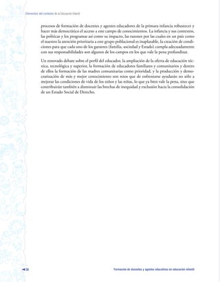 Elementos del contexto de la Educación Infantil



             procesos de formación de docentes y agentes educadores de la primara infancia robustecer y
             hacer más democrático el acceso a este campo de conocimientos. La infancia y sus contextos,
             las políticas y los programas así como su impacto, las razones por las cuales en un país como
             el nuestro la atención prioritaria a este grupo poblacional es inaplazable, la creación de condi-
             ciones para que cada uno de los garantes (familia, sociedad y Estado) cumpla adecuadamente
             con sus responsabilidades son algunos de los campos en los que vale la pena profundizar.

             Un renovado debate sobre el perfil del educador, la ampliación de la oferta de educación téc-
             nica, tecnológica y superior, la formación de educadores familiares y comunitarios y dentro
             de ellos la formación de las madres comunitarias como prioridad, y la producción y demo-
             cratización de más y mejor conocimiento son retos que de enfrentarse ayudarán no sólo a
             mejorar las condiciones de vida de los niños y las niñas, lo que ya bien vale la pena, sino que
             contribuirán también a disminuir las brechas de inequidad y exclusión hacia la consolidación
             de un Estado Social de Derecho.




36                                                         Formación de docentes y agentes educativos en educación infantil
 