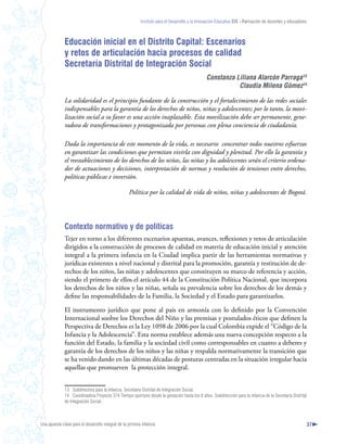 Instituto para el Desarrollo y la Innovación Educativa IDIE - Formación de docentes y educadores



              Educación inicial en el Distrito Capital: Escenarios
              y retos de articulación hacia procesos de calidad
              Secretaría Distrital de Integración Social
                                                                                                 Constanza Liliana Alarcón Parraga3
                                                                                                            Claudia Milena Gómez4

              La solidaridad es el principio fundante de la construcción y el fortalecimiento de las redes sociales
              indispensables para la garantía de los derechos de niños, niñas y adolescentes; por lo tanto, la movi-
              lización social a su favor es una acción inaplazable. Esta movilización debe ser permanente, gene-
              radora de transformaciones y protagonizada por personas con plena conciencia de ciudadanía.

              Dada la importancia de este momento de la vida, es necesario concentrar todos nuestros esfuerzos
              en garantizar las condiciones que permitan vivirla con dignidad y plenitud. Por ello la garantía y
              el reestablecimiento de los derechos de los niños, las niñas y los adolescentes serán el criterio ordena-
              dor de actuaciones y decisiones, interpretación de normas y resolución de tensiones entre derechos,
              políticas públicas e inversión.

                                                    Política por la calidad de vida de niños, niñas y adolescentes de Bogotá.




              Contexto normativo y de políticas
              Tejer en torno a los diferentes escenarios apuestas, avances, reflexiones y retos de articulación
              dirigidos a la construcción de procesos de calidad en materia de educación inicial y atención
              integral a la primera infancia en la Ciudad implica partir de las herramientas normativas y
              jurídicas existentes a nivel nacional y distrital para la promoción, garantía y restitución de de-
              rechos de los niños, las niñas y adolescentes que constituyen su marco de referencia y acción,
              siendo el primero de ellos el artículo 44 de la Constitución Política Nacional, que incorpora
              los derechos de los niños y las niñas, señala su prevalencia sobre los derechos de los demás y
              define las responsabilidades de la Familia, la Sociedad y el Estado para garantizarlos.

              El instrumento jurídico que pone al país en armonía con lo definido por la Convención
              Internacional soobre los Derechos del Niño y las premisas y postulados éticos que definen la
              Perspectiva de Derechos es la Ley 1098 de 2006 por la cual Colombia expide el “Código de la
              Infancia y la Adolescencia”. Esta norma establece además una nueva concepción respecto a la
              función del Estado, la familia y la sociedad civil como corresponsables en cuanto a deberes y
              garantía de los derechos de los niños y las niñas y respalda normativamente la transición que
              se ha venido dando en las últimas décadas de posturas centradas en la situación irregular hacia
              aquellas que promueven la protección integral.


              13 Subdirectora para la Infancia, Secretaría Distrital de Integración Social.
              14 Coordinadora Proyecto 374 Tiempo oportuno desde la gestación hasta los 6 años. Subdirección para la infancia de la Secretaría Distrital
              de Integración Social.



Una apuesta clave para el desarrollo integral de la primera infancia                                                                                          37
 