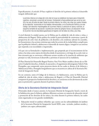 Elementos del contexto de la Educación Infantil



             Específicamente, el artículo 29 hace explícito el derecho de la primera infancia al desarrollo
             integral, definiendo que:

                      La primera infancia es la etapa del ciclo vital en la que se establecen las bases para el desarrollo
                      cognitivo, emocional y social del ser humano. Comprende la franja poblacional que va de los cero
                      (0) a los seis (6) años de edad. Desde la primera infancia, los niños y las niñas son sujetos titulares
                      de los derechos reconocidos en los tratados internacionales, en la Constitución Política y en este
                      Código. Son derechos impostergables de la primera infancia, la atención en salud y nutrición, el
                      esquema completo de vacunación, la protección contra los peligros físicos y la educación inicial.
                      En el primer mes de vida deberá garantizarse el registro civil de todos los niños y las niñas.

             A nivel distrital, la ciudad cuenta con la Política por la calidad de vida de niños y niñas, y
             adolescentes de Bogotá. Dicha política ha tenido la particularidad de construirse a partir de
             perspectivas de ciclo vital, de población y de derechos y de condensar además los acuerdos,
             los lineamientos y las acciones mínimas que todos los actores de la ciudad deben cumplir para
             que la población infantil y adolescente se desarrolle de manera digna e integral en un entorno
             que responda a sus necesidades e inquietudes.

             A la par con su formulación e implementación, que propende por el reconocimiento de los
             niños y las niñas como sujetos de derechos desde el nacimiento y a lo largo de su ciclo vital, se
             hizo necesario que se convocara a diferentes actores sociales en la creación de ambientes que
             protejan su vida, favorezcan el desarrollo y permitan el ejercicio de la ciudadanía.

             El Plan Distrital de Desarrollo Bogotá Positiva: Para Vivir Mejor establece dentro de su Ob-
             jetivo Ciudad de derechos, el diseño, la ejecución y el seguimiento del programa Toda la Vida
             Protegidos, que comprende varios proyectos dentro de los cuales se destaca el de Infancia y
             Adolescencia Feliz y Protegida Integralmente que se encuentra en cabeza de la Secretaría Dis-
             trital de Integración Social.

             En ese contexto, tanto el Código de la Infancia y la Adolescencia, como la Política por la
             calidad de vida de niños, niñas y adolescentes de Bogotá y el Plan de Desarrollo Distrital
             comparten la perspectiva fundamental de derechos y se convierten en los derroteros de acción
             para su promoción y garantía durante la primera infancia.


             Oferta de la Secretaría Distrital de Integración Social
             Orientados desde el marco anterior, la Secretaría Distrital de Integración Social a través de
             la Subdirección para la Infancia adelanta diferentes acciones en materia de educación inicial
             y promoción de los derechos de los niños y las niñas durante la primera infancia, las cuales
             están organizadas en tres grandes modalidades:

             1. Educación inicial en jardines infantiles: que cuenta con las submodalidades de Jardines
                de la Secretaria Distrital de Integración Social SDIS, casas vecinales, jardines sociales y
                jardines con cupos cofinanciados.




38                                                                 Formación de docentes y agentes educativos en educación infantil
 