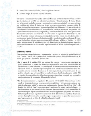 Instituto para el Desarrollo y la Innovación Educativa IDIE - Formación de docentes y educadores



              2. Formación a familias de niños y niñas en primera infancia.
              3. Alianzas amigas de la niñez-acciones solidarias.

              En cuanto a las características de las submodalidades del ámbito institucional vale describir
              que los jardines de la SDIS son administrados técnica y financieramente de forma directa
              por la Secretaría (todas las compras y contrataciones están centralizadas). Las casas vecinales
              son entidades sin ánimo de lucro, que tienen un origen comunitario, prestan servicios de
              educación inicial y se contratan a través de lo definido en el Decreto 777 por medio de un
              contrato en el cual se les reconoce la totalidad de los costos de la atención. Los jardines con
              cupos cofinanciados son de carácter privado, y como su nombre lo dice, participan a través
              de un cofinanciamiento no sólo técnico sino financiero, en la prestación del servicio. En este
              caso, el valor del contrato cubre un porcentaje de los servicios para la atención de los niños y
              las niñas en el jardín. Finalmente, los jardines sociales son administrados por las cajas de com-
              pensación familiar, se financian con recursos del Fondo para la Niñez – Foniñez y la SDIS
              aporta la construcción de la infraestructura y la dotación inicial. Estos jardines son regulados
              y diseccionados a través de un convenio tripartito entre el ICBF, las cajas de compensación y
              la SDIS.

              Escenarios y avances
              Para aproximarse específicamente a los escenarios y avances en materia de educación inicial
              en el Distrito Capital, vale la pena realizar un recorrido puntual desde diferentes marcos de
              acción que aportan a la reflexión frente al tema.

              • En el marco de la política: Más que retomar los avances y contextos en materia de las
                políticas existentes, es importante señalar que a pesar de los avances en la coordinación, el
                desarrollo de acciones conjuntas y la construcción de lineamientos distritales en materia de
                educación inicial, es necesario seguir trabajando en la construcción de una verdadera arti-
                culación entre las entidades distritales y, de manera prioritaria, en la construcción de una
                política educativa que oriente al Distrito en lo referente al ciclo de educación inicial. Allí
                se requiere de una unificación del enfoque que permita trabajar no desde una perspectiva
                escolarizante sino de promoción del desarrollo infantil.

              • En el marco normativo: La expedición del Acuerdo 138 de 2004, “Por medio del cual se
                regula el funcionamiento de los establecimientos públicos y privados que prestan el ser-
                vicio de educación inicial” y sus normas reglamentarias: Decreto No. 243 de 200615 y la
                Resolución 1001 de 200616, son muestra del trabajo que ha venido realizando Bogotá en
                los últimos años en procura de la definición de un marco normativo y de la construcción de
                lineamientos para regular los establecimientos públicos y privados que prestan este servicio.
                Se han logrado avances significativos en materia de la definición de estándares de calidad,
                control al cumplimiento de las condiciones para la operación y en general el mejoramiento
                para la prestación de servicios de calidad de educación inicial.

              15 “Por el cual se reglamenta el Acuerdo 138 de 2004 y se regula el funcionamiento de los establecimientos públicos y privados que prestan
              el servicio de educación inicial”.
              16 “Por la cual se adopta los lineamientos ordenados por el Decreto 243 de 2006”.



Una apuesta clave para el desarrollo integral de la primera infancia                                                                                          39
 