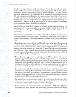 Elementos del contexto de la Educación Infantil



             Una de las estrategias utilizadas por la Secretaría para alcanzar el propósito de mejoramien-
             to de la calidad de sus servicios de educación inicial, y para generar cada vez más y mejores
             espacios que protejan y promuevan el desarrollo integral de los niños y las niñas, ha sido el
             proceso de autoevaluación y de implementación de estrategias de mejoramiento continuo.
             Allí se ha trabajado en el fortalecimiento del proceso nutricional con énfasis en la promoción
             de hábitos alimentarios y de vida saludable, la promoción de una cultura de seguridad y salu-
             bridad en niños y niñas; el enriquecimiento y la implementación del proyecto pedagógico, el
             mejoramiento y la adecuación de las plantas físicas de los jardines infantiles, la contratación
             de recurso humano idóneo y la cualificación del mismo.

             Esta experiencia ha requerido de esquemas de trabajo de auto y revisión permanente y de
             articulación intra e interinstitucional entre diferentes entidades como la Dirección de Pre-
             vención y Atención de Emergencias (DPAE), Bomberos, la Secretaría de Salud y demás entes
             responsables.

             Finalmente vale la pena resaltar que la movilización de la SDIS alrededor del proceso de ins-
             cripción y registro de los jardines infantiles, estipulado por la resolución 1001 de 2006, ha
             llevado a hacer inversiones significativas para mejorar la calidad en los servicios ofrecidos por
             éstos.

             Además del escenario relacionado con la calidad de la oferta, se han desarrollado estrategias
             en procura de garantizar la accesibilidad y permanencia de los niños y las niñas. Dentro de
             ellas se encuentra la definición de una política de gratuidad para los servicios de educación
             inicial en los jardines infantiles del Distrito, que ha posibilitado el acceso a las poblaciones
             más vulnerables y que se trascienda el ejercicio de la corresponsabilidad de las familias desde
             el aporte económico hacia la promoción de prácticas que favorezcan entre otras su labor de
             crianza y el desarrollo de sus niños y niñas.

             • En el enfoque pedagógico: Posicionando la promoción del desarrollo infantil como pro-
               pósito pedagógico esencial, la Secretaría Distrital de Integración Social ha venido fortale-
               ciendo el quehacer de sus jardines infantiles de manera que, trascendiendo el concepto de
               guardería, se consoliden como una oferta de educación inicial de calidad que cimentada en
               estrecha relación con los derechos de los niños y las niñas les permita comprender cuáles son
               las condiciones de vida que deben concurrir para que el desarrollo infantil sea posible.

               Los procesos adelantados han permitido actualizar, enriquecer y generalizar concepciones
               esenciales como son las de desarrollo infantil, primera infancia como etapa del ciclo vital,
               educación inicial centrada en el desarrollo y sus dimensiones: cinético-corporal, cognitiva,
               personal y social, que constituyen un marco de referencia común que marca el derrotero
               para la realización del proyecto pedagógico institucional.

               La organización, sistematización e interpretación de la información obtenida acerca de los
               niños y las niñas en cuanto a su proceso de desarrollo y el ejercicio de sus derechos ha sido
               otro elemento que ha logrado enriquecer las prácticas pedagógicas.

               Se han construido los lineamientos técnicos para la realización del Proyecto Pedagógico
               para la Educación Inicial, trabajado en la producción y apropiación democrática del conoci-


40                                                        Formación de docentes y agentes educativos en educación infantil
 