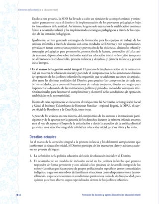 Elementos del contexto de la Educación Infantil



               Unido a este proceso, la SDIS ha llevado a cabo un ejercicio de acompañamiento y orien-
               tación permanente para el diseño y la implementación de los proyectos pedagógicos bajo
               los lineamientos de la entidad. Así mismo, ha generado escenarios de cualificación continua
               frente a desarrollo infantil y ha implementado estrategias pedagógicas a través de los espa-
               cios de las jornadas pedagógicas.

               Igualmente, se han generado estrategias de formación para los equipos de trabajo de los
               jardines infantiles a través de alianzas con otras entidades del Distrito y con organizaciones
               privadas en temas como crianza positiva y prevención de las violencias, desarrollo infantil y
               estrategias pedagógicas para promoverlo, promoción de la lectura, promoción de la lactan-
               cia materna, diplomados sobre inclusión social en educación inicial – detección temprana
               de alteraciones en el desarrollo, primera infancia y derechos, y primera infancia y gestión
               social integral.

             • En el marco de la gestión social integral: El proceso de implementación de la normativi-
               dad en materia de educación inicial y por ende el cumplimiento de las condiciones básicas
               de operación de los jardines infantiles ha requerido que se adelanten acciones de articula-
               ción entre las distintas entidades del Distrito, para precisar las competencias de cada una
               de las entidades, para construir lineamientos de trabajo conjunto, diseñar estrategias para
               responder a la demanda de las instituciones públicas y privadas, consolidar convenios inte-
               rinstitucionales para favorecer el cumplimiento y el control de las condiciones de operación
               establecidas en la normatividad.

               Dentro de estas experiencias se encuentra el trabajo entre las Secretarías de Integración Social
               y Salud, el Instituto Colombiano de Bienestar Familiar – regional Bogotá, la DPAE, el cuer-
               po oficial de Bomberos y la Cruz Roja, entre otras.

               A pesar de los avances en esta materia, del compromiso de los sectores e instituciones parti-
               cipantes y de la apuesta por la garantía de los derechos durante la primera infancia estamos
               ante el reto de superar el logro de la articulación y desde la asunción de la política distrital
               garantizar una atención integral de calidad en educación inicial para los niños y las niñas.


             Desafíos actuales
             En el marco de la atención integral a la primera infancia y los diferentes componentes que
             conforman la educación inicial, el Distrito participa de los escenarios clave y adelanta accio-
             nes en procura de lograr:

             1. La definición de la política educativa del ciclo de educación inicial en el Distrito.
             2. El desarrollo de un modelo de inclusión social en los jardines infantiles que permita
                responder de forma pertinente y con calidad a los procesos de desarrollo integral de los
                niños y las niñas que hacen parte de grupos poblacionales específicos como comunidades
                indígenas, o que son miembros de familias en situaciones como desplazamiento o desmo-
                vilización, o que se encuentran en condiciones particulares como la de discapacidad, para
                quienes ya se han abierto cupos especializados dentro de los jardines infantiles.



44                                                         Formación de docentes y agentes educativos en educación infantil
 