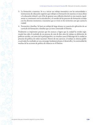 Instituto para el Desarrollo y la Innovación Educativa IDIE - Formación de docentes y educadores



              3. La formación a maestras. Se va a iniciar un trabajo sistemático con las universidades e
                 instituciones de educación superior que trabajen en formación de maestras en áreas afines
                 a la educación infantil, con el fin de generar una reflexión distrital en esta materia, igual-
                 mente se continuará con la articulación y el sentido de los procesos de formación acordes
                 con los diversos momentos y escenarios que se viven en los territorios con que cuenta la
                 ciudad.
              4. Formación a familias. Se hará un trabajo de largo alcance en materia de aplicación de un
                 currículo de formación a familias que ya tiene construido el Distrito.
              Finalmente es importante precisar que los avances y logros que la ciudad ha venido regis-
              trando han sido el resultado de un proceso de más de diez años de trabajo en definición de
              políticas sociales, así como de la participación y en muchos casos el liderazgo de la ciudad en
              procesos de política de orden nacional. Dentro de este ejercicio, el trabajo en alianzas públi-
              co-privadas ha resultado ser una estrategia fundamental para el desarrollo y la continuidad de
              muchas de las acciones de política de infancia en el Distrito.




Una apuesta clave para el desarrollo integral de la primera infancia                                                                                          45
 