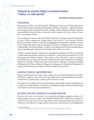 Elementos del contexto de la Educación Infantil



             Programa de atención integral a la primera infancia
             “Familia, a tu lado aprendo”
                                                                                                  Erica Marcela Cárdenas Sierra

             Presentación
             El programa “Familia, a tu Lado Aprendo” liderado por la Secretaría de Educación para la
             Cultura de Antioquia y el Instituto Colombiano de Bienestar Familiar – regional Antioquia,
             es una propuesta intersectorial de educación, cuidado, salud y nutrición orientada a elevar las
             oportunidades de desarrollo físico, emocional, social y cognitivo de niños y niñas de Antio-
             quia en su primera infancia.

             Con estrategias de atención educativa desde la gestación, el programa pretende desarrollar
             en niños y niñas, competencias consigo mismos, con los otros y con el entorno. Pretende
             fortalecer la función educativa y las prácticas pedagógicas de las familias, cuidadores comuni-
             tarios y demás educadores, para que acompañen afectuosa e inteligentemente el crecimiento
             y el desarrollo en la primera infancia. Y desde la articulación intersectorial, pretende generar
             ofertas integradas para la garantía de los derechos de los niños y las niñas.

             “Familia, a tu Lado Aprendo” integra en los municipios la participación familiar, comunitaria
             e institucional, generando escenarios de socialización e interacciones permanentes y de cali-
             dad que proveen ambientes seguros y sanos a niños y niñas. Para ello, se sustenta en alianzas
             con el Ministerio de Educación Nacional, la Dirección Nacional del Instituto Colombiano
             de Bienestar Familiar, la Dirección Seccional de Salud de Antioquia, el Programa MANA,
             el Despacho de la Primera Dama, la Alianza de Antioquia por la Equidad, la Fundación Mi
             Sangre, la Red Antioqueña de Niñez y el Plan Estratégico de Antioquia.


             La primera infancia: oportunidad única
             Desde la gestación hasta los 6 años, niños y niñas viven un periodo fundamental en su desa-
             rrollo físico, cognitivo, emocional y social, que influye sobre su salud, aprendizaje, relaciones,
             comunicación, competencias y conductas para el resto de su vida.

             El cerebro es más receptivo, por tanto, el aprendizaje y el desarrollo ocurren más rápidamente,
             en especial, en medio del amor, la confianza, la seguridad, el juego, la alimentación adecuada
             y las relaciones continuas de acompañamiento.


             Los niños y las niñas: gestores de su propio desarrollo
             Los niños y las niñas son seres únicos, con características biológicas, psíquicas, sociales y cul-
             turales propias. Son seres sociales, cuyo desarrollo depende de la calidad de las relaciones y
             ambientes en los que crecen. Son seres que desean, tienen expectativas, generan y captan sen-
             timientos en sus relaciones consigo mismos, con los otros y con el entorno, en la búsqueda de


             17   Asesora Primera Infancia, “Programa Familia a tu Lado Aprendo” de la Secretaría de Educación de Antioquia.



46                                                                           Formación de docentes y agentes educativos en educación infantil
 