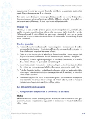 Instituto para el Desarrollo y la Innovación Educativa IDIE - Formación de docentes y educadores



              su autonomía. Son seres que conocen, desarrollan habilidades, se relacionan y se comunican
              desde el juego, lenguaje natural de su existencia.

              Son sujetos plenos de derechos y con responsabilidades acordes con su nivel de desarrollo e
              interacciones, que requieren de la corresponsabilidad del Estado, la familia y la sociedad en la
              garantía de oportunidades para alcanzar todo su potencial de desarrollo.


              Un gran reto
              “Familia, a tu lado Aprendo” pretende generar atención integral en salud, nutrición, edu-
              cación, protección y participación a niños y niñas menores de 6 años de niveles 1 y 2 del
              Sisben en alto grado de vulnerabilidad, que les permita el desarrollo de competencias consigo
              mismos, con los otros y con su entorno, en el marco de un desarrollo humano, integral, equi-
              tativo y sostenible.


              Nuestros propósitos
              1. Fortalecer la plataforma educativa y los procesos de gestión e implementación de los Pro-
                 gramas de Familia Gestante y Crecimiento y Desarrollo, para garantizar la protección y el
                 desarrollo humano integral de la primera infancia.
              2. Potenciar la función educativa de la familia en el cuidado de niños y niñas, para que inci-
                 da positivamente en sus relaciones, desde el acompañamiento afectuoso e inteligente.
              3. Acompañar y cualificar la práctica pedagógica de educadores comunitarios en el cuidado
                 de la primera infancia y la gestión de la atención integral.
              4. Desarrollar escenarios comunitarios e institucionales para la atención y educación de ni-
                 ños y niñas, que promuevan desde la lúdica y las artes sus competencias para la vida.
              5. Articular el cuidado familiar y modalidades de educación inicial con la educación básica
                 primaria para garantizar un adecuado tránsito y permanencia de los niños y las niñas den-
                 tro del sistema educativo.
              6. Promover la organización social, la movilización pública y la articulación intersectorial
                 para mejorar los procesos de atención integral a la primera infancia, desde la planeación
                 participativa y el seguimiento a políticas públicas locales.

              Los componentes del programa

              1. Acompañamiento a la gestación, el crecimiento y el desarrollo

              Objetivo
              Disponer ambientes, talento humano y procesos de atención desde escenarios de salud, para
              el acompañamiento y seguimiento a la gestación, el crecimiento y el desarrollo de familias,
              niños y niñas.




Una apuesta clave para el desarrollo integral de la primera infancia                                                                                          47
 