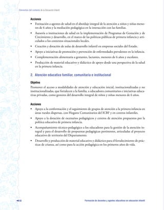 Elementos del contexto de la Educación Infantil



             Acciones
             •    Formación a agentes de salud en el abordaje integral de la atención a niños y niñas meno-
                  res de 6 años y la mediación pedagógica en la interacción con las familias.
             •    Asesoría a instituciones de salud en la implementación de Programas de Gestación y de
                  Crecimiento y desarrollo, en el marco de las políticas públicas de primera infancia y arti-
                  culados a los contextos situacionales locales.
             •    Creación y dotación de aulas de desarrollo infantil en empresas sociales del Estado.
             •    Apoyo a iniciativas de promoción y prevención de enfermedades prevalentes en la infancia.
             •    Complementación alimentaria a gestantes, lactantes, menores de 6 años y escolares.
             •    Producción de material educativo y didáctico de apoyo desde una perspectiva de la salud
                  en la primera infancia.

             2. Atención educativa familiar, comunitaria e institucional

             Objetivo
             Promover el acceso a modalidades de atención y educación inicial, institucionalizadas y no
             institucionalizadas, que fortalecen a la familia, a educadores comunitarios e iniciativas educa-
             tivas privadas, como gestores del desarrollo integral de niños y niñas menores de 6 años.

             Acciones
             •    Apoyo a la conformación y el seguimiento de grupos de atención a la primera infancia en
                  áreas rurales dispersas, con Hogares Comunitarios del ICBF y en centros infantiles.
             •    Apoyo a la dotación de escenarios pedagógicos y centros de atención propuestos por la
                  política educativa de primera infancia.
             •    Acompañamiento técnico-pedagógico a los educadores para la gestión de la atención in-
                  tegral y para el desarrollo de propuestas pedagógicas pertinentes, articuladas al proyecto
                  educativo de territorio del Departamento.
             •    Desarrollo y producción de material educativo y didáctico para el fortalecimiento de prác-
                  ticas de crianza, así como para la acción pedagógica en los primeros años de vida.




48                                                         Formación de docentes y agentes educativos en educación infantil
 