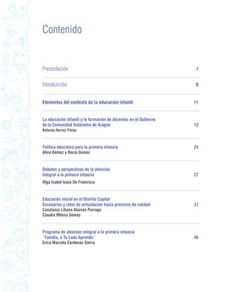 Contenido


Presentación                                                       7


Introducción                                                      9


Elementos del contexto de la educación infantil                   11


La educación infantil y la formación de docentes en el Gobierno
de la Comunidad Autónoma de Aragón                                12
Antonia Herrer Pérez



Política educativa para la primera infancia                       24
Alina Gómez y Rocío Gómez


Debates y perspectivas de la atención
integral a la primera infancia                                    27
Olga Isabel Isaza De Francisco


Educación inicial en el Distrito Capital
Escenarios y retos de articulación hacia procesos de calidad      37
Constanza Liliana Alarcón Parraga
Claudia Milena Gómez


Programa de atención integral a la primera infancia
¨Familia, a Tu Lado Aprendo¨                                      46
Erica Marcela Cárdenas Sierra
 